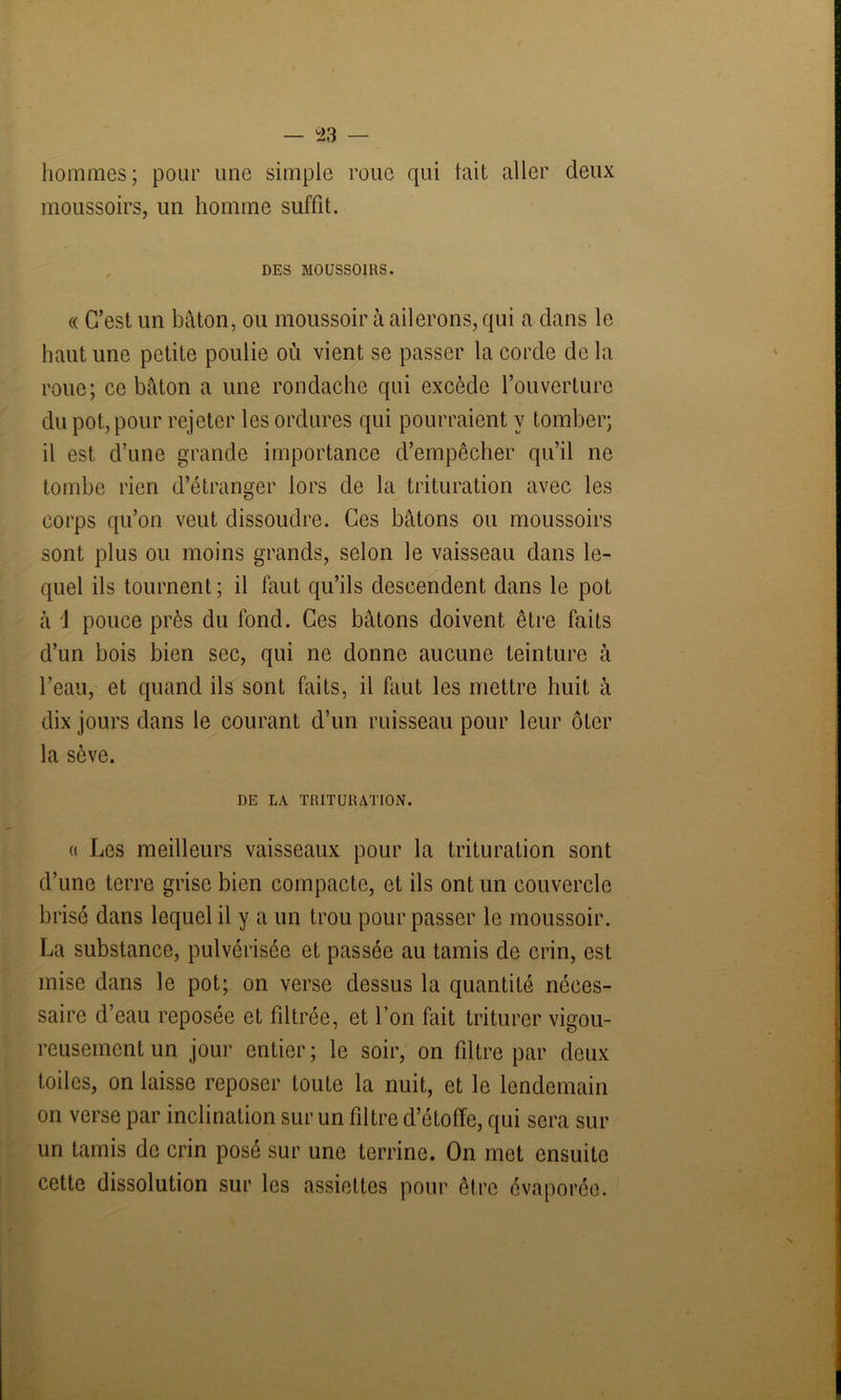 hommes; pour une simple roue qui tait aller deux moussoirs, un homme suffit. DES MOUSSOIRS. « C’est un bâton, ou moussoir à ailerons, qui a dans le haut une petite poulie où vient se passer la corde de la roue; ce bâton a une rondache qui excède l’ouverture du pot, pour rejeter les ordures qui pourraient y tomber; il est d’une grande importance d’empêcher qu’il ne tombe rien d’étranger lors de la trituration avec les corps qu’on veut dissoudre. Ces bâtons ou moussoirs sont plus ou moins grands, selon le vaisseau dans le- quel ils tournent; il faut qu’ils descendent dans le pot à 1 pouce près du fond. Ces bâtons doivent être faits d’un bois bien sec, qui ne donne aucune teinture à l’eau, et quand ils sont faits, il faut les mettre huit à dix jours dans le courant d’un ruisseau pour leur ôter la sève. DE LA TRITURATION. « Les meilleurs vaisseaux pour la trituration sont d’une terre grise bien compacte, et ils ont un couvercle brisé dans lequel il y a un trou pour passer le moussoir. La substance, pulvérisée et passée au tamis de crin, est mise dans le pot; on verse dessus la quantité néces- saire d’eau reposée et fdtrée, et l’on fait triturer vigou- reusement un jour entier; le soir, on filtre par deux toiles, on laisse reposer toute la nuit, et le lendemain on verse par inclination sur un filtre d’étoffe, qui sera sur un tamis de crin posé sur une terrine. On met ensuite cette dissolution sur les assiettes pour être évaporée.