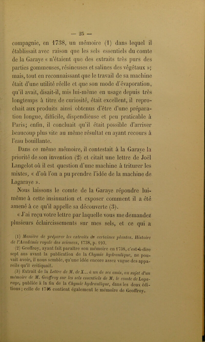 compagnie, en 1738, un mémoire (1) clans lequel il établissait avec raison que les sels essentiels du comte de la Garaye « n’étaient que des extraits très purs des parties gommeuses, résineuses et salines des végétaux »; mais, tout en reconnaissant que le travail de sa machine était d’une utilité réelle et que son mode d’évaporation, qu’il avait, disait-il, mis lui-même en usage depuis très longtemps à titre de curiosité, était excellent, il repro- chait aux produits ainsi obtenus d’être d’une prépara- tion longue, difficile, dispendieuse et peu praticable à Paris; enfin, il concluait qu’il était possible d’arriver beaucoup plus vite au même résultat en ayant recours à l’eau bouillante. Dans ce même mémoire, il contestait à la Garaye la priorité de son invention (2) et citait une lettre de Joël Langelot où il est question d’une machine à triturer les mixtes, « d’où l’on a pu prendre l’idée de la machine de Lagaraye ». Nous laissons le comte de la Garaye répondre lui- même à cette insinuation et exposer comment il a été amené à ce qu’il appelle sa découverte (3). « J’ai reçu votre lettre par laquelle vous me demandez plusieurs éclaircissements sur mes sels, et ce qui a (1) Manière de préparer les extraits dt certaines plantes. Histoire de l’Académie royale des sciences, J 738, p. 4 93. (2) Geoffroy, ayant fait paraître son mémoire en 1738, c’est-à-dire sept ans avant la publication de la Chymie hydraulique, ne pou- vait avoir, il nous semble, qu’une idée encore assez vague des appa- reils qu’il critiquait. ('b Extrait de la JLetti e de il/, de A... a un de ses amis, au sujet d’un mémoire de il/. Geoffroy sur les sels essentiels de M. le comte de Laga- raye, publiée à la fin de la Chymie hydraulique, dans les deux édi- tions; celle de 174*5 contient également le mémoire de Geoffroy.