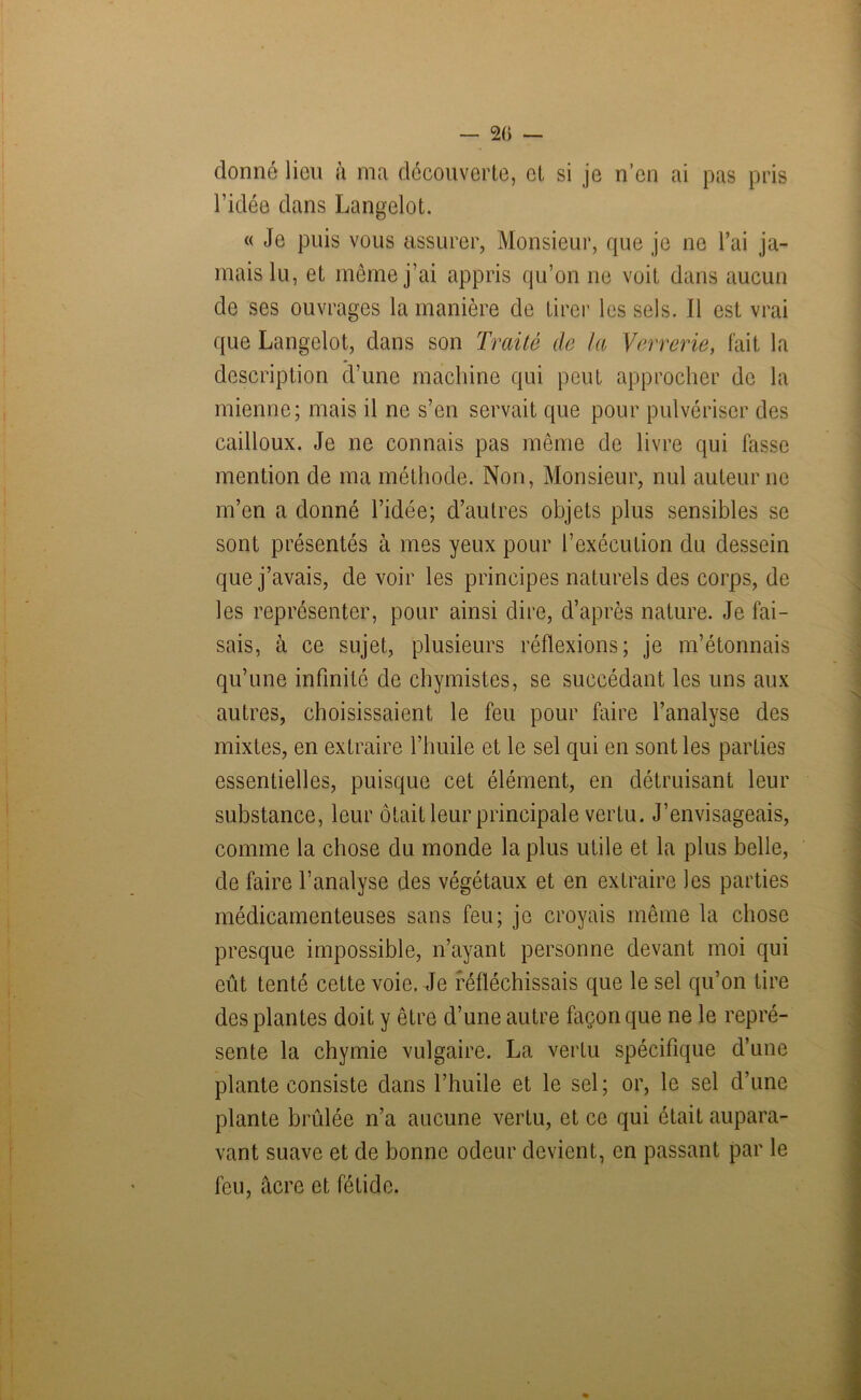 — 2(> — donné lien à ma découverte, et si je n’en ai pas pris l’idée dans Langelot. « Je puis vous assurer, Monsieur, que je ne l’ai ja- mais lu, et même j’ai appris qu’on ne voit dans aucun de ses ouvrages la manière de tirer les sels. Il est vrai que Langelot, dans son Traité de la Verrerie, fait la description d’une machine qui peut approcher de la mienne; mais il ne s’en servait que pour pulvériser des cailloux. Je ne connais pas même de livre qui fasse mention de ma méthode. Non, Monsieur, nul auteur ne m’en a donné l’idée; d’autres objets plus sensibles se sont présentés à mes yeux pour l’exécution du dessein que j’avais, de voir les principes naturels des corps, de les représenter, pour ainsi dire, d’après nature. Je fai- sais, à ce sujet, plusieurs réflexions; je m’étonnais qu’une infinité de chymistes, se succédant les uns aux autres, choisissaient le feu pour faire l’analyse des mixtes, en extraire l’huile et le sel qui en sont les parties essentielles, puisque cet élément, en détruisant leur substance, leur ôtait leur principale vertu. J’envisageais, comme la chose du monde la plus utile et la plus belle, de faire l’analyse des végétaux et en extraire les parties médicamenteuses sans feu; je croyais même la chose presque impossible, n’ayant personne devant moi qui eût tenté cette voie. Je réfléchissais que le sel qu’on tire des plantes doit y être d’une autre façon que ne le repré- sente la chymie vulgaire. La vertu spécifique d’une plante consiste dans l’huile et le sel ; or, le sel d’une plante brûlée n’a aucune vertu, et ce qui était aupara- vant suave et de bonne odeur devient, en passant par le feu, âcre et fétide. O*--....*.,. — .....