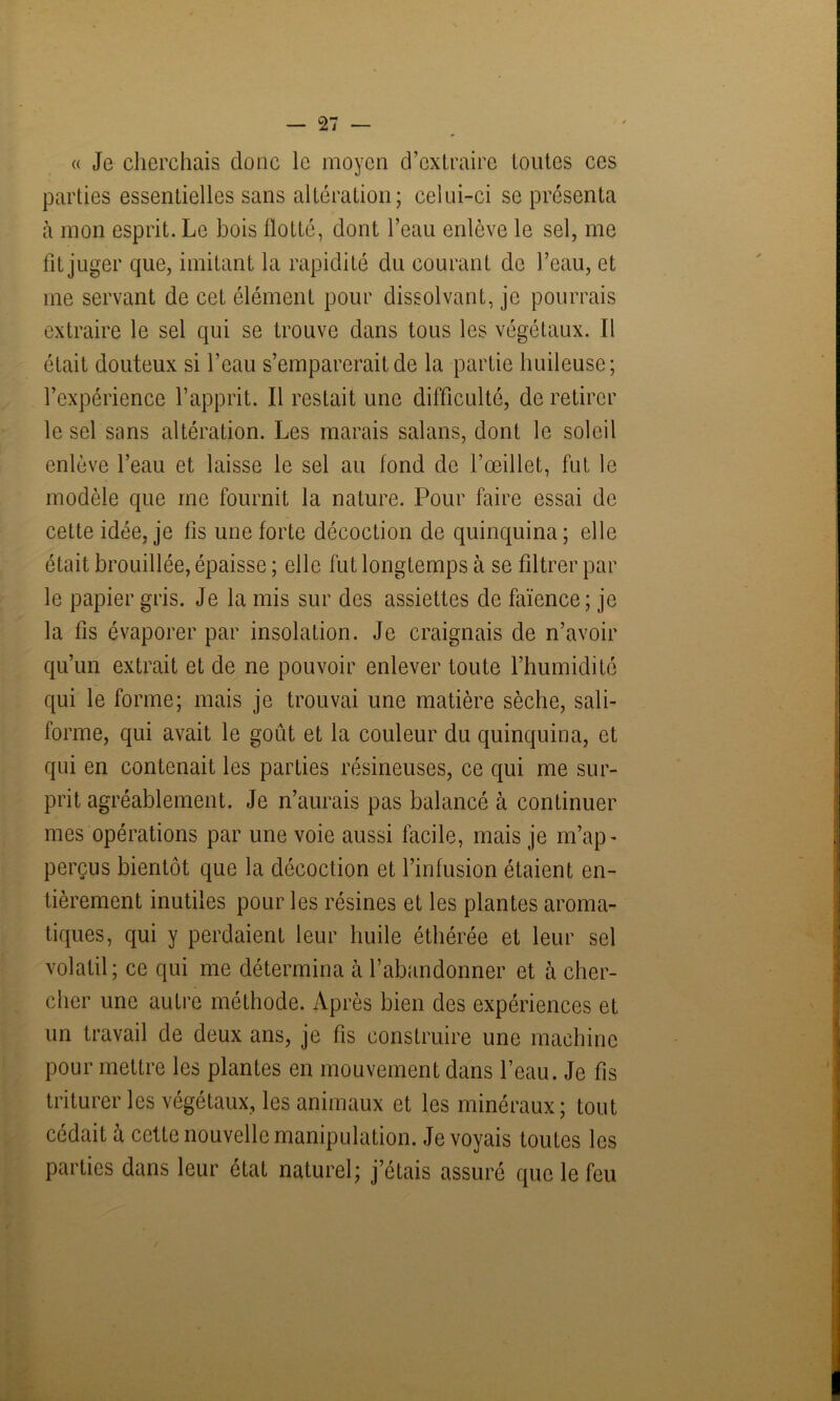 « Je cherchais donc le moyen d’extraire toutes ces parties essentielles sans altération; celui-ci se présenta à mon esprit. Le bois flotté, dont l’eau enlève le sel, me fit juger que, imitant la rapidité du courant de l’eau, et me servant de cet élément pour dissolvant, je pourrais extraire le sel qui se trouve dans tous les végétaux. Il était douteux si l’eau s’emparerait de la partie huileuse; l’expérience l’apprit. Il restait une difficulté, de retirer le sel sans altération. Les marais salans, dont le soleil enlève l’eau et laisse le sel au fond de l’œillet, fut le modèle que me fournit la nature. Pour faire essai de cette idée, je fis une forte décoction de quinquina; elle était brouillée, épaisse ; elle fut longtemps à se filtrer par le papier gris. Je la mis sur des assiettes de faïence ; je la fis évaporer par insolation. Je craignais de n’avoir qu’un extrait et de ne pouvoir enlever toute l’humidité qui le forme; mais je trouvai une matière sèche, sali- forme, qui avait le goût et la couleur du quinquina, et qui en contenait les parties résineuses, ce qui me sur- prit agréablement. Je n’aurais pas balancé à continuer mes opérations par une voie aussi facile, mais je rn’ap- perçus bientôt que la décoction et l’infusion étaient en- tièrement inutiles pour les résines et les plantes aroma- tiques, qui y perdaient leur huile éthérée et leur sel volatil; ce qui me détermina à l’abandonner et à cher- cher une autre méthode. Après bien des expériences et un travail de deux ans, je fis construire une machine pour mettre les plantes en mouvement dans l’eau. Je fis triturer les végétaux, les animaux et les minéraux; tout cédait à cette nouvelle manipulation. Je voyais toutes les parties dans leur état naturel; j’étais assuré que le feu