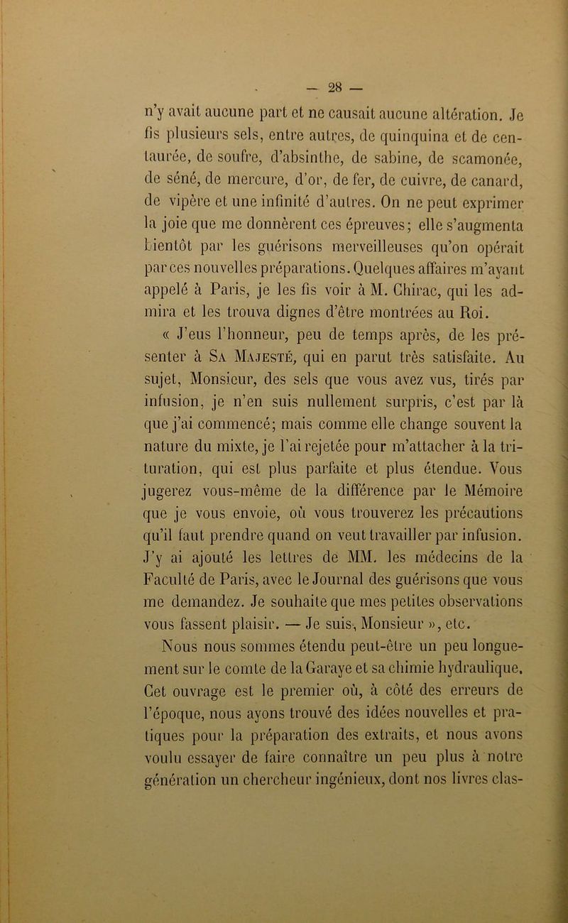 n y avait aucune part et ne causait aucune altération. Je fis plusieurs sels, entre autres, de quinquina et de cen- taurée, de soufre, d’absinthe, de sabine, de scamonée, de séné, de mercure, d’or, de fer, de cuivre, de canard, de vipère et une infinité d’autres. On ne peut exprimer la joie que me donnèrent ces épreuves; elle s’augmenta bientôt par les guérisons merveilleuses qu’on opérait par ces nouvelles préparations. Quelques affaires m’ayant appelé à Paris, je les fis voir à M. Chirac, qui les ad- mira et les trouva dignes d’être montrées au Roi. « J’eus l’honneur, peu de temps après, de les pré- senter à Sa Majesté, qui en parut très satisfaite. Au sujet, Monsieur, des sels que vous avez vus, tirés par infusion, je n’en suis nullement surpris, c’est par là que j’ai commencé; mais comme elle change souvent la nature du mixte, je l’ai rejetée pour m’attacher à la tri- turation, qui est plus parfaite et plus étendue. Vous jugerez vous-même de la différence par le Mémoire que je vous envoie, où vous trouverez les précautions qu’il faut prendre quand on veut travailler par infusion. J’y ai ajouté les lettres de MM. les médecins de la Faculté de Paris, avec le Journal des guérisons que vous me demandez. Je souhaite que mes petites observations vous fassent plaisir. — Je suis, Monsieur », etc. Nous nous sommes étendu peut-être un peu longue- ment sur le comte de la Garaye et sa chimie hydraulique. Cet ouvrage est le premier où, à côté des erreurs de l’époque, nous ayons trouvé des idées nouvelles et pra- tiques pour la préparation des extraits, et nous avons voulu essayer de faire connaître un peu plus à notre génération un chercheur ingénieux, dont nos livres clas-