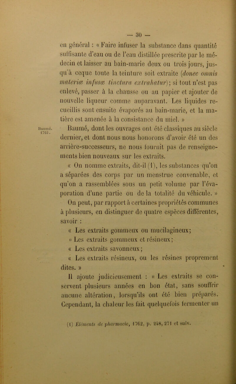 Baume. 17G2. en general : « Faire infuser la substance dans quantité suffisante d’eau ou de l’eau distillée prescrite par le mé- decin et laisser au bain-marie deux ou trois jours, jus- qu’à ceque toute la teinture soit extraite [donec omnis materiœ infusai tinclura extrahatur); si tout n’est pas enlevé, passer à la chausse ou au papier et ajouter de nouvelle liqueur comme auparavant. Les liquides re- cueillis sont ensuite évaporés au bain-marie, et la ma- tière est amenée à la consistance du miel. » Baumé, dont les ouvrages ont été classiques au siècle dernier, et dont nous nous honorons d’avoir été un des arrière-successeurs, ne nous fournit pas de renseigne- ments bien nouveaux sur les extraits. « On nomme extraits, dit-il (1), les substances qu’on a séparées des corps par un menstrue convenable, et qu’on a rassemblées sous un petit volume par l’éva- poration d’une partie ou de la totalité du véhicule. » On peut, par rapport à certaines propriétés communes à plusieurs, en distinguer de quatre espèces différentes, savoir : « Les extraits gommeux ou mucilagineux; « Les extraits gommeux et résineux; « Les extraits savonneux; « Les extraits résineux, ou les résines proprement dites. » Il ajoute judicieusement : « Les extraits se con- servent plusieurs années en bon état, sans souffrir aucune altération, lorsqu’ils ont été bien préparés. Cependant, la chaleur les fait quelquefois fermenter un (1) Éléments de pharmacie, 17G2, p. 248,271 et suiv. \