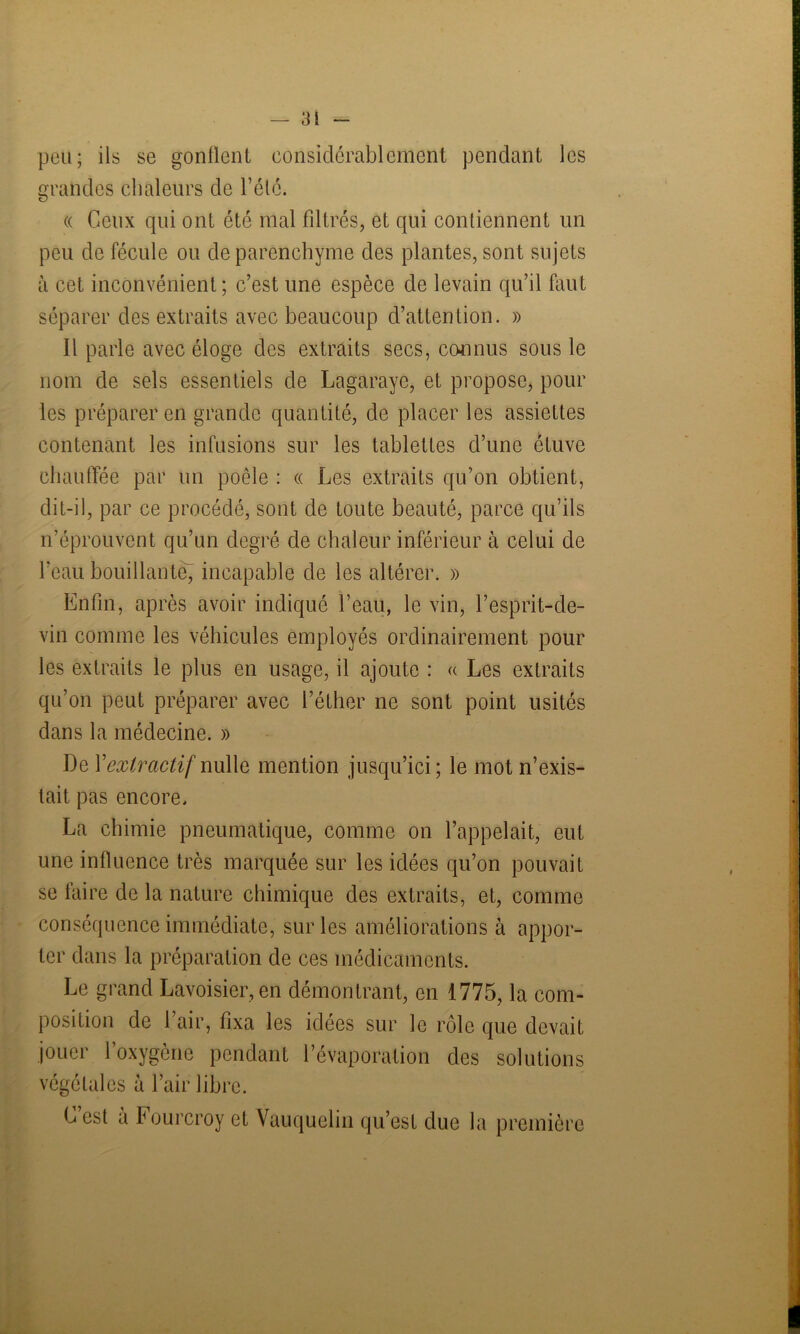 pou; ils se gonflent considérablement pendant les grandes chaleurs de l’étc. « Ceux qui ont été mal filtrés, et qui contiennent un peu de fécule ou de parenchyme des plantes, sont sujets à cet inconvénient; c’est une espèce de levain qu’il faut séparer des extraits avec beaucoup d’attention. » Il parle avec éloge des extraits secs, connus sous le nom de sels essentiels de Lagaraye, et propose, pour les préparer en grande quantité, de placer les assiettes contenant les infusions sur les tablettes d’une étuve chauffée par un poêle : « Les extraits qu’on obtient, dit-il, par ce procédé, sont de toute beauté, parce qu’ils n’éprouvent qu’un degré de chaleur inférieur à celui de l’eau bouillante, incapable de les altérer. » Enfin, après avoir indiqué l’eau, le vin, l’esprit-de- vin comme les véhicules employés ordinairement pour les extraits le plus en usage, il ajoute : « Les extraits qu’on peut préparer avec l’éther ne sont point usités dans la médecine. » De Y extractif nulle mention jusqu’ici; le mot n’exis- tait pas encore. La chimie pneumatique, comme on l’appelait, eut une influence très marquée sur les idées qu’on pouvait se faire de la nature chimique des extraits, et, comme conséquence immédiate, sur les améliorations à appor- ter dans la préparation de ces médicaments. Le grand Lavoisier, en démontrant, en 1775, la com- position de l’air, fixa les idées sur le rôle que devait jouer l’oxygène pendant l’évaporation des solutions végétales à l’air libre. Lest a Fourcroy et Vauquelin qu’est due la première