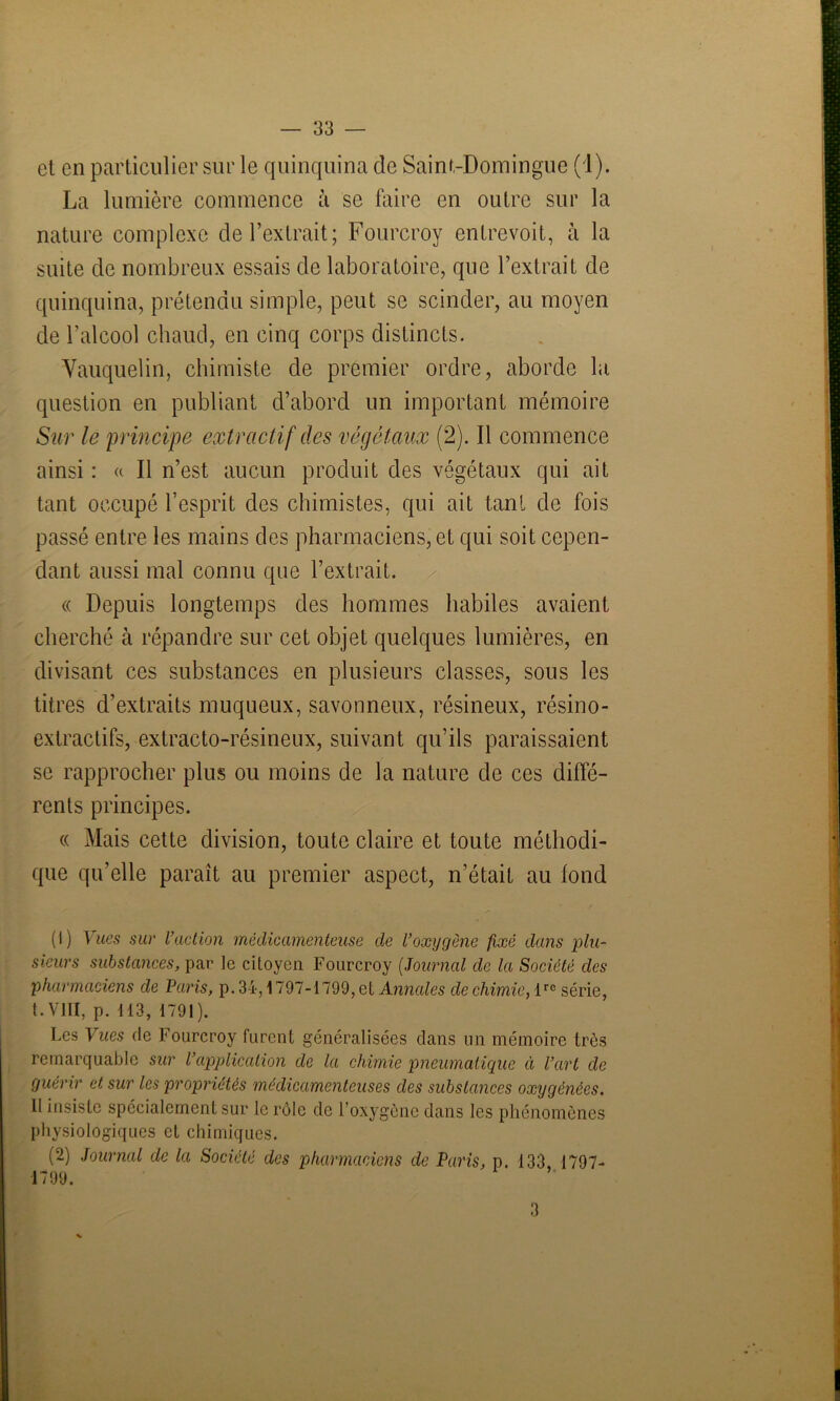 et en particulier sur le quinquina de Saint-Domingue (1). La lumière commence à se faire en outre sur la nature complexe de l’extrait; Fourcroy entrevoit, à la suite de nombreux essais de laboratoire, que l’extrait de quinquina, prétendu simple, peut se scinder, au moyen de l’alcool chaud, en cinq corps distincts. Vauquelin, chimiste de premier ordre, aborde la question en publiant d’abord un important mémoire Sur le 'principe extractif des végétaux (2). Il commence ainsi : « Il n’est aucun produit des végétaux qui ait tant occupé l’esprit des chimistes, qui ait tant de fois passé entre les mains des pharmaciens, et qui soit cepen- dant aussi mal connu que l’extrait. « Depuis longtemps des hommes habiles avaient cherché à répandre sur cet objet quelques lumières, en divisant ces substances en plusieurs classes, sous les titres d’extraits muqueux, savonneux, résineux, résino- extractifs, extracto-résineux, suivant qu’ils paraissaient se rapprocher plus ou moins de la nature de ces diffé- rents principes. « Mais cette division, toute claire et toute méthodi- que qu’elle paraît au premier aspect, n’était au fond /■ (1) Vues sur l’action médicamenteuse de l’oxygène fixé dans plu- sieurs substances, par le citoyen Fourcroy (Journal de la Société des pharmaciens de Paris, p. 34,1797-1799, et Annales de chimie, lre série, t.VIII, p. 113, 1791). Les Vues de Fourcroy furent généralisées dans un mémoire très remarquable sur l’application de la chimie pneumatique à l’art de guérir et sur les propriétés médicamenteuses des substances oxygénées. Il insiste spécialement sur le rôle de l’oxygène dans les phénomènes physiologiques et chimiques. (2) Journal de la Société des pharmaciens de Paris, p. 133, 1797- 1799.