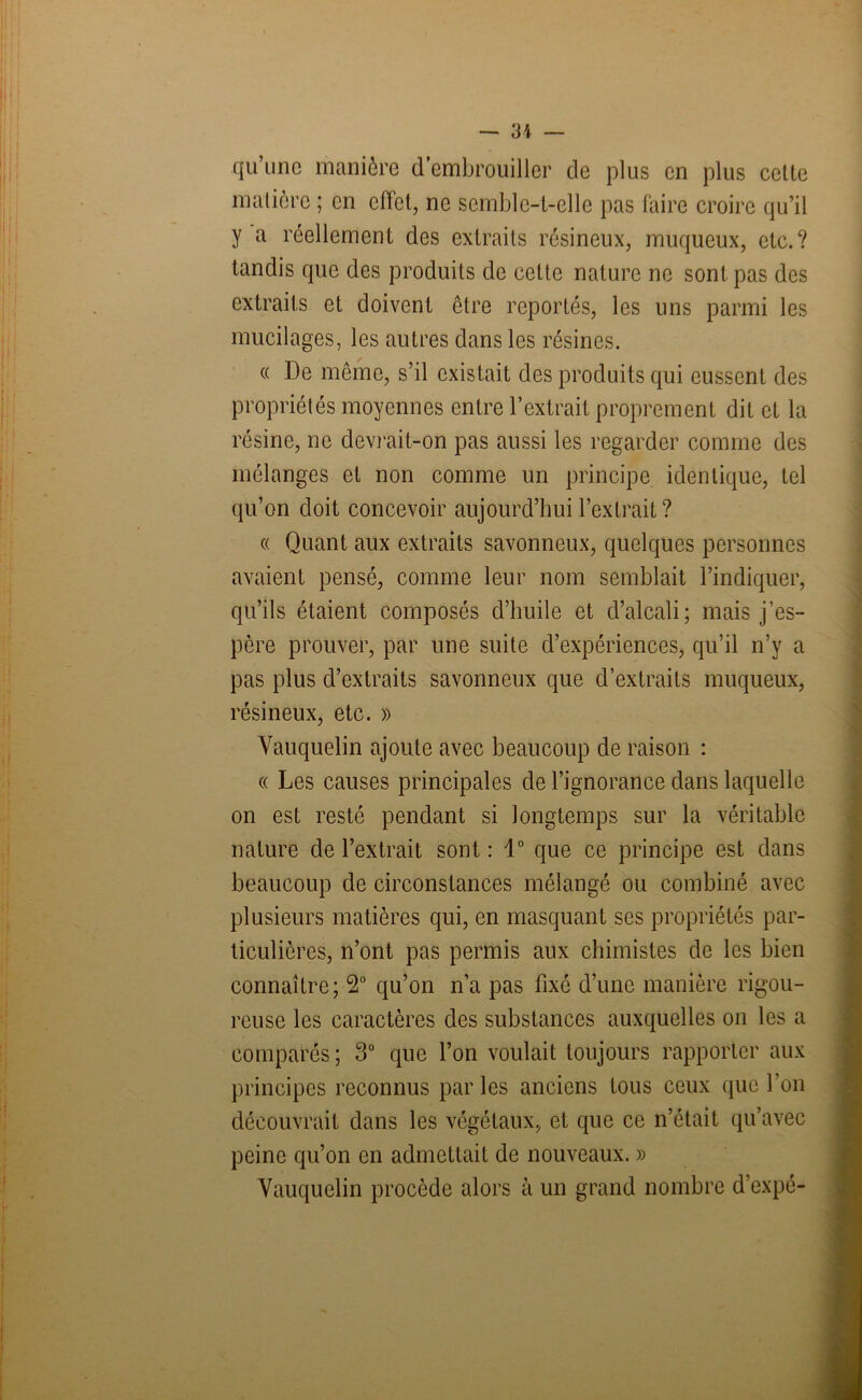 qu’une manière d embrouiller de plus en plus cette matière ; en effet, ne semble-t-elle pas faire croire qu’il y a réellement des extraits résineux, muqueux, etc.? tandis que des produits de cette nature ne sont pas des extraits et doivent être reportés, les uns parmi les mucilages, les autres dans les résines. « De même, s’il existait des produits qui eussent des propriétés moyennes entre l’extrait proprement dit et la résine, ne devrait-on pas aussi les regarder comme des mélanges et non comme un principe identique, tel qu’on doit concevoir aujourd’hui l’extrait ? « Quant aux extraits savonneux, quelques personnes avaient pensé, comme leur nom semblait l’indiquer, qu’ils étaient composés d’huile et d’alcali; mais j’es- père prouver, par une suite d’expériences, qu’il n’y a pas plus d’extraits savonneux que d’extraits muqueux, résineux, etc. » Vauquelin ajoute avec beaucoup de raison : « Les causes principales de l’ignorance dans laquelle on est resté pendant si longtemps sur la véritable nature de l’extrait sont: 1° que ce principe est dans beaucoup de circonstances mélangé ou combiné avec plusieurs matières qui, en masquant ses propriétés par- ticulières, n’ont pas permis aux chimistes de les bien connaître; 2° qu’on n’a pas fixé d’une manière rigou- reuse les caractères des substances auxquelles on les a comparés ; 3° que l’on voulait toujours rapporter aux principes reconnus par les anciens tous ceux que l’on découvrait dans les végétaux, et que ce n’était qu’avec peine qu’on en admettait de nouveaux. » Vauquelin procède alors à un grand nombre d’expé-