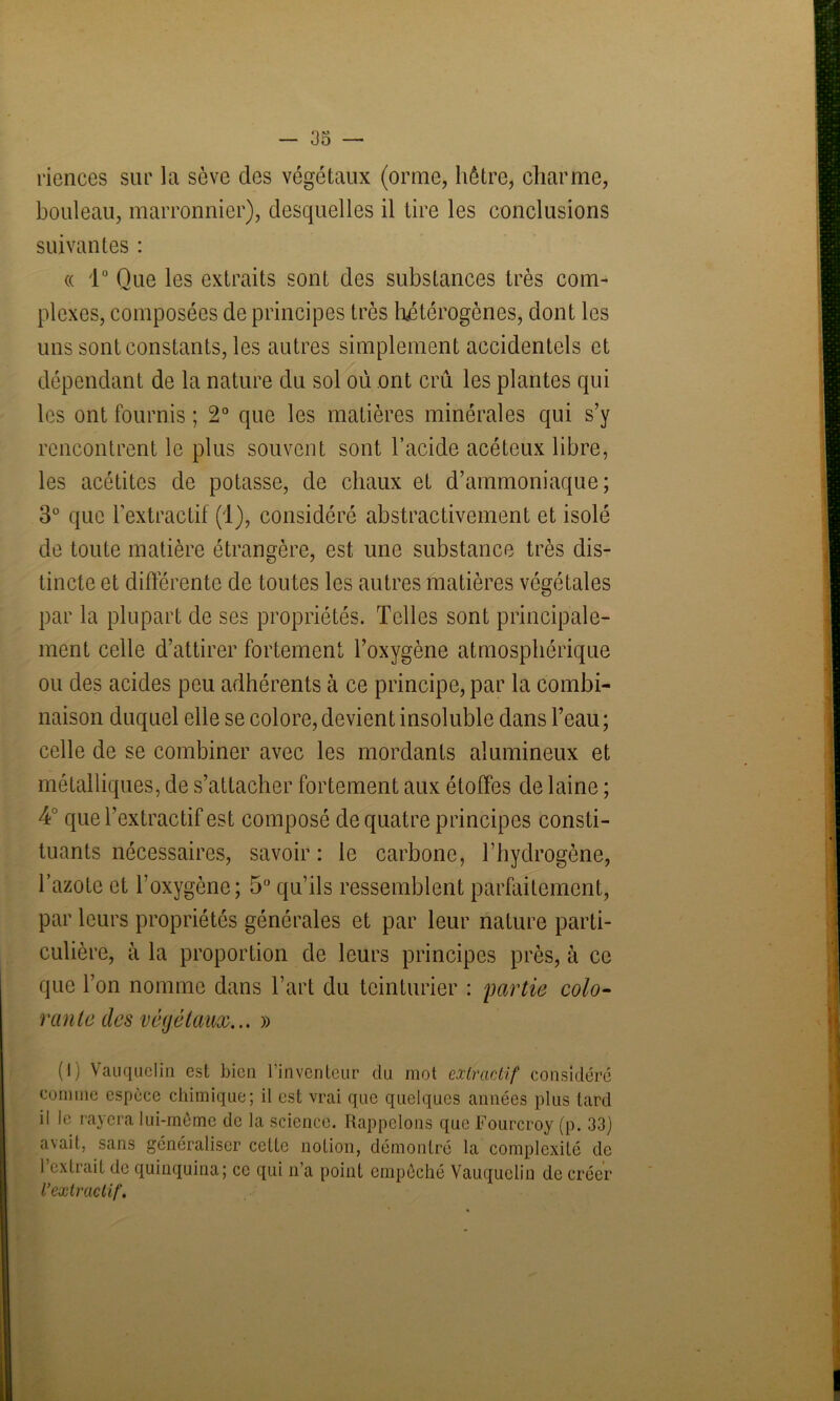 33 — ricnces sur la sève des végétaux (orme, hêtre, charme, bouleau, marronnier), desquelles il tire les conclusions suivantes : « 1° Que les extraits sont des substances très com- plexes, composées de principes très hétérogènes, dont les uns sont constants, les autres simplement accidentels et dépendant de la nature du sol où ont crû les plantes qui les ont fournis ; 2° que les matières minérales qui s’y rencontrent le plus souvent sont l’acide acéteux libre, les acétites de potasse, de chaux et d’ammoniaque; 3° que l'extractif (1), considéré abstractivement et isolé de toute matière étrangère, est une substance très dis- tincte et différente de toutes les autres matières végétales par la plupart de ses propriétés. Telles sont principale- ment celle d’attirer fortement l’oxygène atmosphérique ou des acides peu adhérents à ce principe, par la combi- naison duquel elle se colore, devient insoluble dans l’eau ; celle de se combiner avec les mordants alumineux et métalliques, de s’attacher fortement aux étoffes de laine ; 4° que l’extractif est composé de quatre principes consti- tuants nécessaires, savoir : le carbone, l’hydrogène, l’azote et l’oxygène; 5° qu’ils ressemblent parfaitement, par leurs propriétés générales et par leur nature parti- culière, à la proportion de leurs principes près, à ce que l’on nomme dans l’art du teinturier : partie colo- rante des végétaux... » (I) Vauquelin est bien 1 inventeur du mot extractif considéré comme espèce chimique; il est vrai que quelques années plus tard il le rayera lui-même de la science. Rappelons que Fourcroy (p. 33) avait, sans généraliser cette notion, démontré la complexité de l’extrait de quinquina; ce qui n’a point empêché Vauquelin de créer l’extractif.