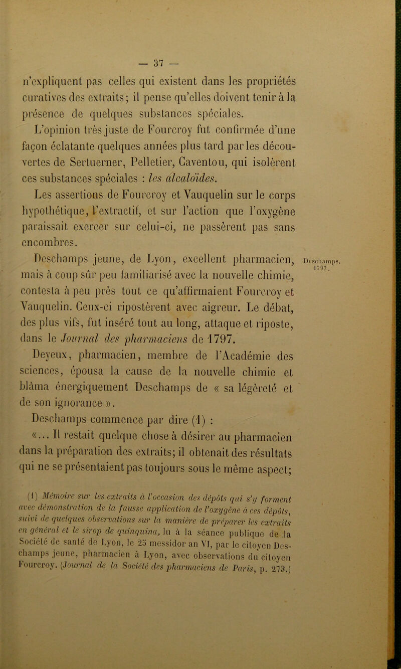 n’expliquent pas celles qui existent dans les propriétés curatives des extraits ; il pense qu’elles doivent tenir à la présence de quelques substances spéciales. L’opinion très juste de Fourcroy fut confirmée d’une façon éclatante quelques années plus tard parles décou- vertes de Sertuerner, Pelletier, Gaventou, qui isolèrent ces substances spéciales : les alcaloïdes. Les assertions de Fourcroy et Vauquelin sur le corps hypothétique, l’extractif, et sur l’action que l’oxygène paraissait exercer sur celui-ci, ne passèrent pas sans encombres. Deschamps jeune, de Lyon, excellent pharmacien, Deschamps, mais à coup sûr peu familiarisé avec la nouvelle chimie, contesta à peu près tout ce qu’affirmaient Fourcroy et Yauquelin. Ceux-ci ripostèrent avec aigreur. Le débat, des plus vifs, fut inséré tout au long, attaque et riposte, dans le Journal des 'pharmaciens de 1797. Deyeux, pharmacien, membre de l’Académie des sciences, épousa la cause de la nouvelle chimie et blâma énergiquement Deschamps de « sa légèreté et de son ignorance ». Deschamps commence par dire (1) : «... Il restait quelque chose à désirer au pharmacien dans la préparation des extraits; il obtenait des résultats qui ne se présentaient pas toujours sous le même aspect; ( ^ ) Mimoii ( sui les extraits à l occasion des dépôts (pii s’y forment avec démonstration de la fausse application de l’oxygène à ces dépôts, suivi de quelques observations sur la manière de préparer les extraits en général et le sirop de quinquina, lu à la séance publique de .la Société de santé de Lyon, le 2o messidor an VI, par le citoyen Des- champs jeune, pharmacien a Lyon, avec observations du citoyen I'ourcroy. (,Journal de la Société des pharmaciens de Paris, p. 273.)