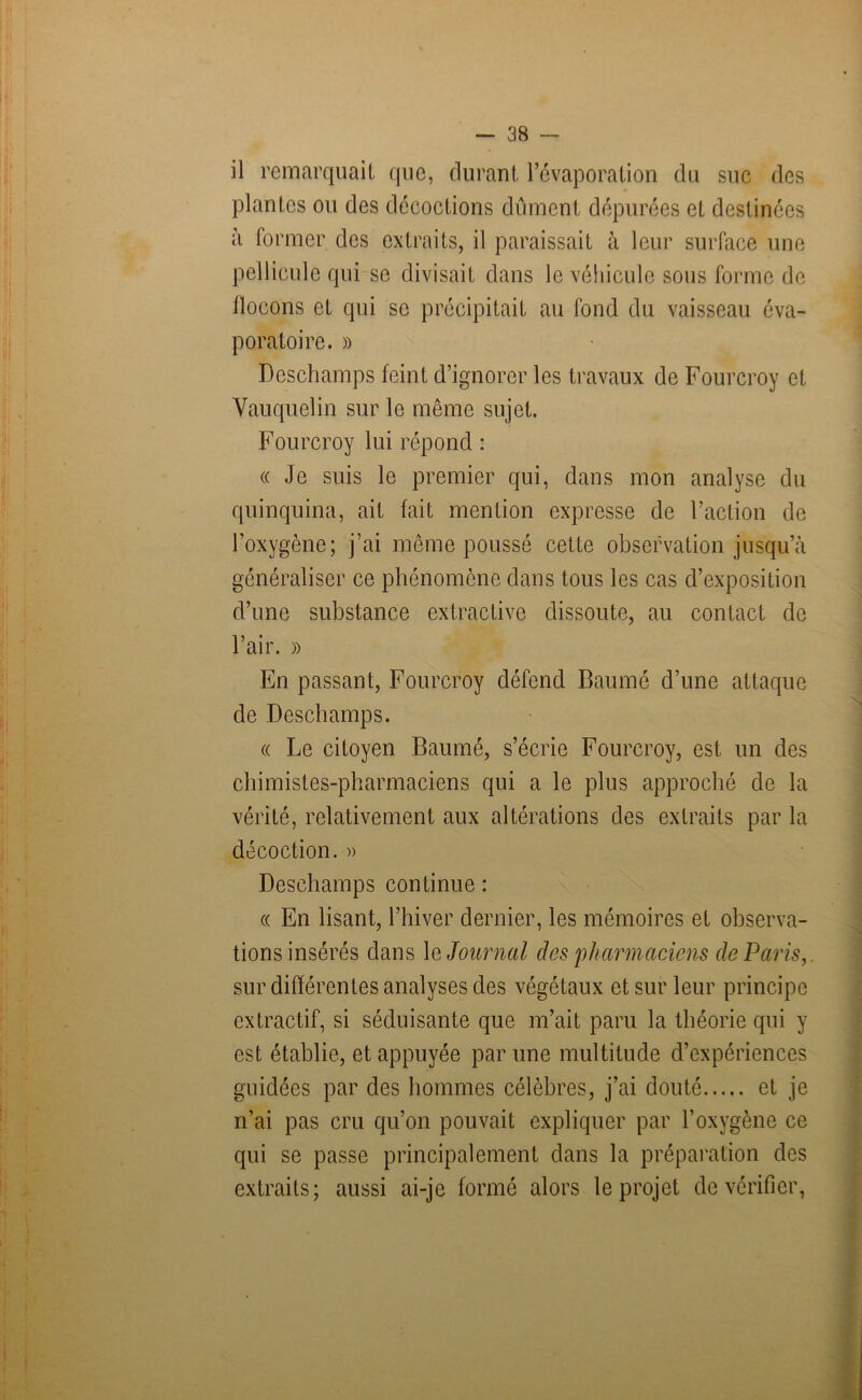 il remarquait que, durant l’évaporation du suc des plantes ou des décoctions dûment dépurées et destinées à former des extraits, il paraissait à leur surface une pellicule qui se divisait dans le véhicule sous forme de flocons et qui se précipitait au fond du vaisseau éva- pora toi re. » Deschamps feint d’ignorer les travaux de Fourcroy et Vauquelin sur le même sujet. Fourcroy lui répond : « Je suis le premier qui, dans mon analyse du quinquina, ait fait mention expresse de l’action de l’oxygène; j’ai même poussé cette observation jusqu’à généraliser ce phénomène dans tous les cas d’exposition d’une substance extractive dissoute, au contact de l’air. » En passant, Fourcroy défend Baumé d’une attaque de Deschamps. « Le citoyen Baumé, s’écrie Fourcroy, est un des chimistes-pharmaciens qui a le plus approché de la vérité, relativement aux altérations des extraits par la décoction. » Deschamps continue : « En lisant, l’hiver dernier, les mémoires et observa- tions insérés dans 1 q Journal des 'pharmaciens de Paris, sur différentes analyses des végétaux et sur leur principe extractif, si séduisante que m’ait paru la théorie qui y est établie, et appuyée par une multitude d’expériences guidées par des hommes célèbres, j’ai douté et je n’ai pas cru qu’on pouvait expliquer par l’oxygène ce qui se passe principalement dans la préparation des extraits; aussi ai-je formé alors le projet de vérifier,