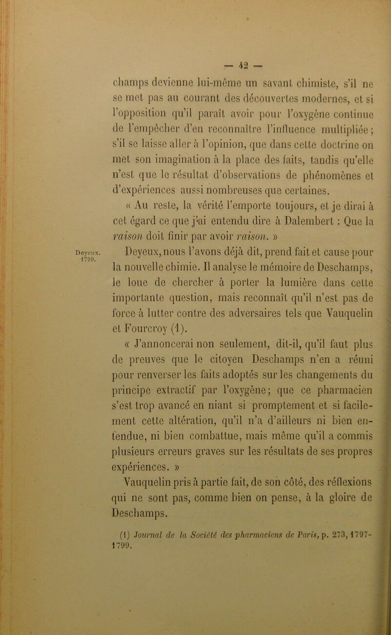 onx. 09. champs devienne lui-même un savant chimiste, s’il ne se met pas au courant des découvertes modernes, et si l’opposition qu’il paraît avoir pour l’oxygène continue de l’empêcher d’en reconnaître l’influence multipliée; s’il se laisse aller à l’opinion, que dans cette doctrine on met son imagination à la place des faits, tandis qu’elle n’est que le résultat d’observations de phénomènes et d’expériences aussi nombreuses que certaines. « Au reste, la vérité l’emporte toujours, et je dirai à cet égard ce que j’*ai entendu dire à Dalembert : Que la raison doit finir par avoir raison. » Deyeux,nous l’avons déjà dit, prend fait et cause pour la nouvelle chimie. Il analyse le mémoire de Deschamps, le loue de chercher à porter la lumière dans cette importante question, mais reconnaît qu’il n’est pas de force à lutter contre des adversaires tels que Vauquelin et Fourcroy (1). « J’annoncerai non seulement, dit-il, qu’il faut plus de preuves que le citoyen Deschamps n’en a réuni pour renverser les faits adoptés sur les changements du principe extractif par l’oxygène; que ce pharmacien s’est trop avancé en niant si promptement et si facile- ment cette altération, qu’il n’a d’ailleurs ni bien en- tendue, ni bien combattue, mais même qu’il a commis plusieurs erreurs graves sur les résultats de ses propres expériences. » Vauquelin pris à partie fait, de son côté, des réflexions qui ne sont pas, comme bien on pense, à la gloire de Deschamps. (\) Journal cle la Société des pharmaciens de Paris, p. 273,1797- 1799.