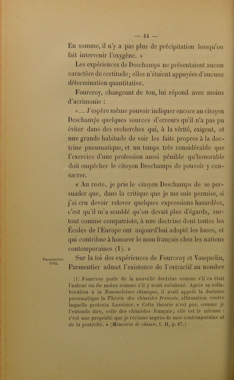 Parmentier ■1802. En somme, il n’y a pas plus de précipitation lorsqu’on fait intervenir l’oxygène. » Les expériences de Deschamps ne présentaient aucun caractère de certitude; elles n’étaient appuyées d’aucune détermination quantitative. Fourcroy, changeant de ton, lui répond avec moins d’acrimonie : «... J ’espère même pouvoir indiquer encore au citoyen Deschamps quelques sources d’erreurs qu’il n’a pas pu éviter dans des recherches qui, à la vérité, exigent, et une grande habitude de voir les faits propres à la doc- trine pneumatique, et un temps très considérable que l’exercice d’une profession aussi pénible qu’honorable doit empêcher le citoyen Deschamps de pouvoir y con- sacrer. « Au reste, je prie le citoyen Deschamps de se per- suader que, dans la critique que je me suis permise, si j’ai cru devoir relever quelques expressions hasardées, c’est qu’il m’a semblé qu’on devait plus d’égards, sur- tout comme compatriote, à une doctrine dont toutes les Écoles de l’Europe ont aujourd’hui adopté les bases, et qui contribue à honorer le nom français chez les nations contemporaines (1). » Sur la foi des expériences de Fourcroy et Vauquelin, Parmentier admet l’existence de l’extractif au nombre (I) Fourcroy parle de la nouvelle doctrine comme s’il en était l’auteur ou du moins comme s’il y avait collaboré. Après sa colla- boration à la Nomenclature chimique, il avait appelé la doctrine pneumatique la Théorie des chimistes français, affirmation contre laquelle protesta Lavoisier. <( Cette théorie n’est pas, comme je l’entends dire, celle des chimistes français; elle est la mienne : c’est une propriété que je réclame auprès de mes contemporains et de la postérité. » (Mémoires de chimie, t. II, p. 87.)