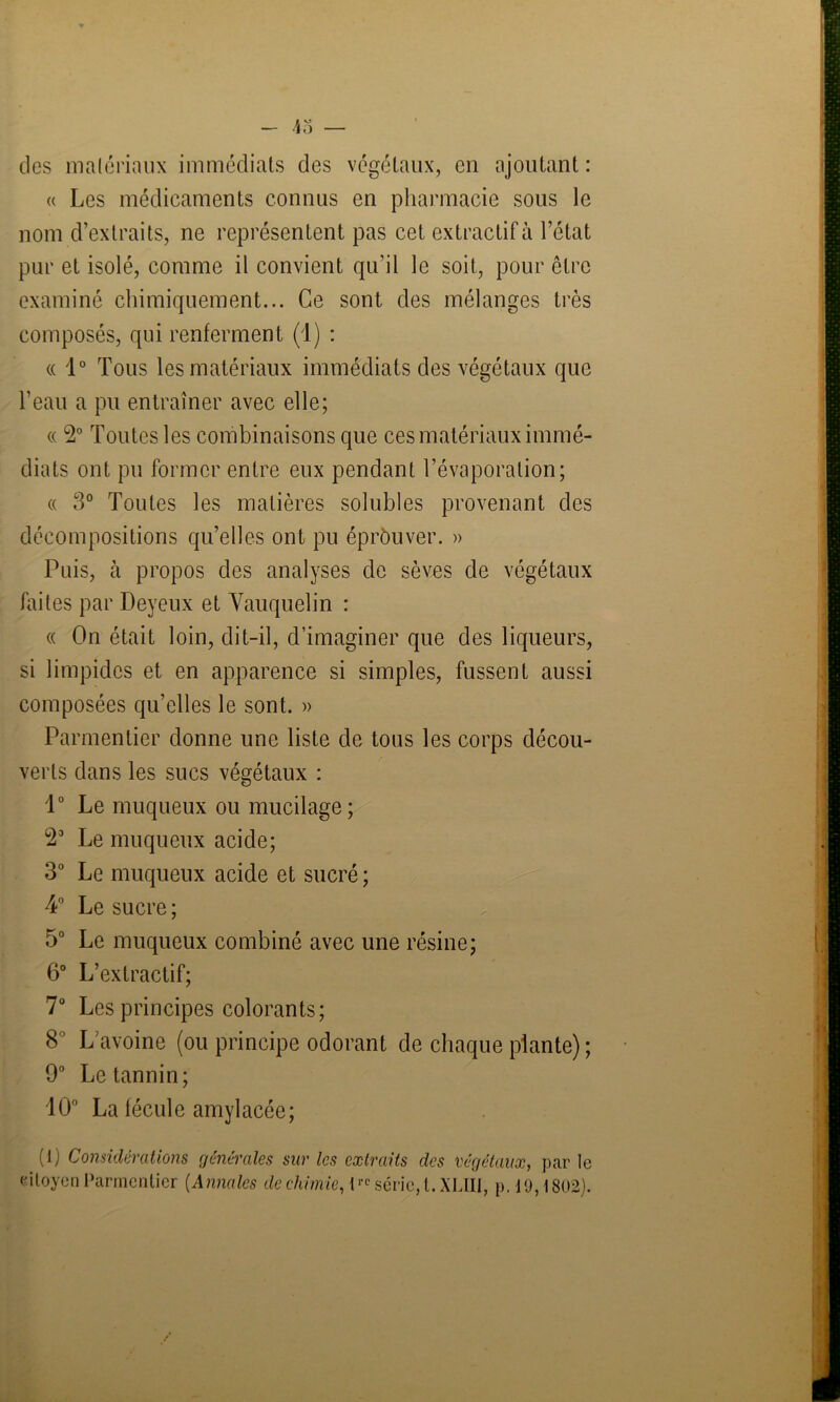 des matériaux immédiats des végétaux, en ajoutant : « Les médicaments connus en pharmacie sous le nom d’extraits, ne représentent pas cet extractif à l’état pur et isolé, comme il convient qu’il le soit, pour être examiné chimiquement... Ce sont des mélanges très composés, qui renferment (1) : « 1° Tous les matériaux immédiats des végétaux que l’eau a pu entraîner avec elle; « 2° Toutes les combinaisons que ces matériaux immé- diats ont pu former entre eux pendant l’évaporation; « 3° Toutes les matières solubles provenant des décompositions qu’elles ont pu éprôuver. » Puis, à propos des analyses de sèves de végétaux faites par Deyeux et Vauquelin : « On était loin, dit-il, d’imaginer que des liqueurs, si limpides et en apparence si simples, fussent aussi composées qu’elles le sont. » Parmentier donne une liste de tous les corps décou- verts dans les sucs végétaux : 1° Le muqueux ou mucilage; Le muqueux acide; 3° Le muqueux acide et sucré ; 4° Le sucre ; 5° Le muqueux combiné avec une résine; 6° L’extractif; 7° Les principes colorants; 8 L’avoine (ou principe odorant de chaque plante) ; 9° Le tannin; 10° La fécule amylacée; (1) Considérations générales sur les extraits des végétaux, par le citoyen Parmentier (Annales de chimie, i™ série, l.XLIII, p. 19,1802).
