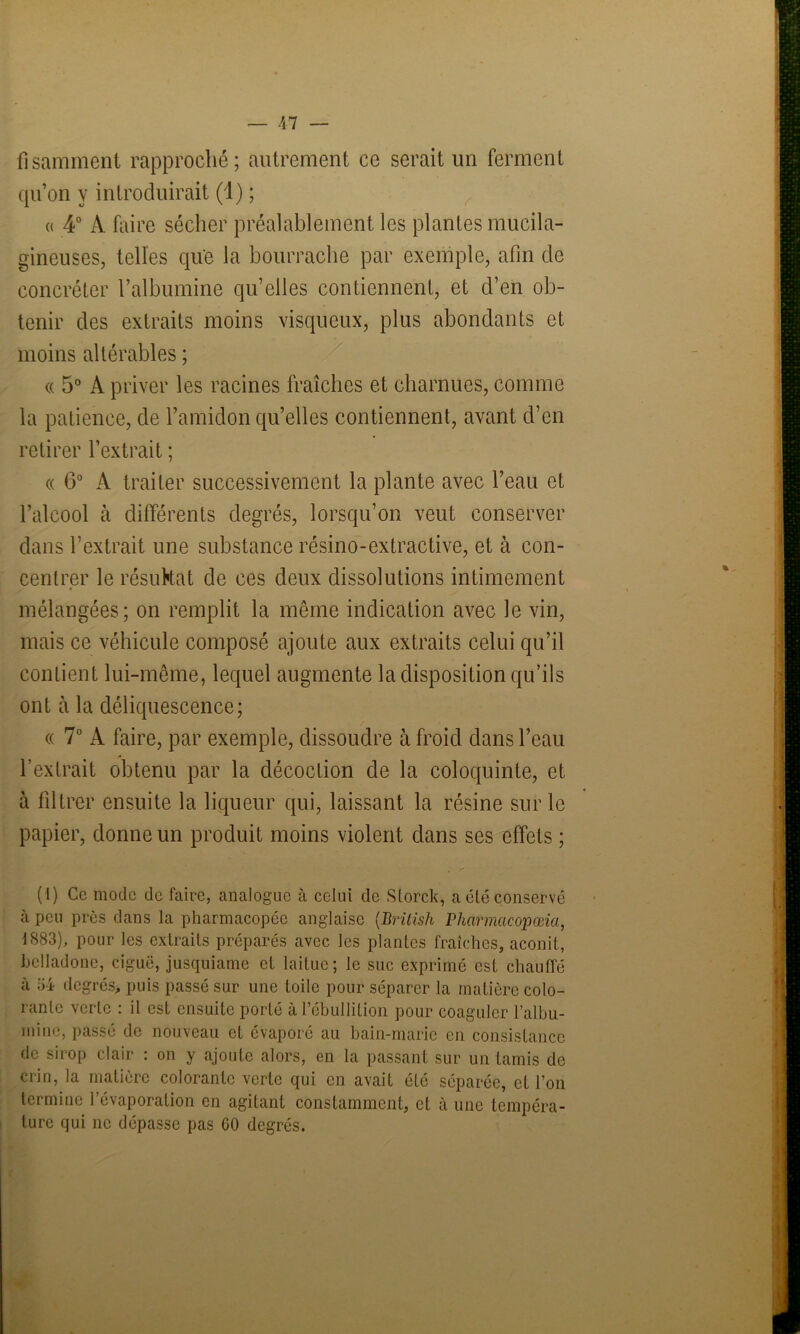 fisamment rapproché; autrement ce serait un ferment qu’on y introduirait (1) ; « 4° À faire sécher préalablement les plantes mucila- gineuses, telles que la bourrache par exemple, afin de concréter l’albumine qu’elles contiennent, et d’en ob- tenir des extraits moins visqueux, plus abondants et moins altérables ; « 5° À priver les racines fraîches et charnues, comme la patience, de l’amidon qu’elles contiennent, avant d’en retirer l’extrait ; « 6° A traiter successivement la plante avec l’eau et l’alcool à différents degrés, lorsqu’on veut conserver dans l’extrait une substance résino-extractive, et à con- centrer le résultat de ces deux dissolutions intimement mélangées; on remplit la même indication avec le vin, mais ce véhicule composé ajoute aux extraits celui qu’il contient lui-même, lequel augmente la disposition qu’ils ont à la déliquescence; « 7° A faire, par exemple, dissoudre à froid dans l’eau l’extrait obtenu par la décoction de la coloquinte, et à filtrer ensuite la liqueur qui, laissant la résine sur le papier, donne un produit moins violent dans ses effets ; (I) Ce mode de faire, analogue à celui de Storck, a été conservé à peu près dans la pharmacopée anglaise (.British Pharmcicopœia, 1883), pour les extraits préparés avec les plantes fraîches, aconit, belladone, ciguë, jusquiame et laitue; le suc exprimé est chauffé à 34 degrés, puis passé sur une toile pour séparer la matière colo- rante verte : il est ensuite porté à l’ébullition pour coaguler l'albu- mine, passé de nouveau et évaporé au bain-marie en consistance de sirop clair : on y ajoute alors, en la passant sur un tamis de crin, la matière colorante verte qui en avait ôté séparée, et l’on termine l’évaporation en agitant constamment, et à une tempéra- ture qui ne dépasse pas GO degrés.