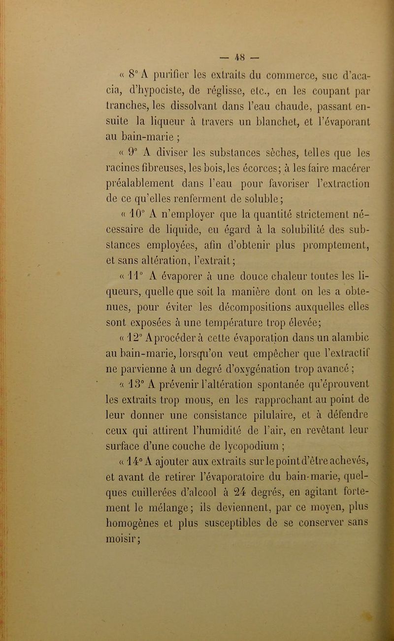 a 8° A purifier les extraits du commerce, suc d’aca- cia, d’hypociste, de réglisse, etc., en les coupant par tranches, les dissolvant dans l’eau chaude, passant en- suite la liqueur à travers un blanchet, et l’évaporant au bain-marie ; « 9° A diviser les substances sèches, telles que les racines fibreuses, les bois, les écorces; à les faire macérer préalablement dans l’eau pour favoriser l’extraction de ce qu’elles renferment de soluble; « lO0 A n’employer que la quantité strictement né- cessaire de liquide, eu égard à la solubilité des sub- stances employées, afin d’obtenir plus promptement, et sans altération, l’extrait; « 11° A évaporer à une douce chaleur toutes les li- queurs, quelle que soit la manière dont on les a obte- nues, pour éviter les décompositions auxquelles elles sont exposées à une température trop élevée; « 12° Aprocéder à cette évaporation dans un alambic au bain-marie, lorsqu’on veut empêcher que l’extractif ne parvienne à un degré d’oxygénation trop avancé ; a 13° A prévenir l’altération spontanée qu’éprouvent les extraits trop mous, en les rapprochant au point de leur donner une consistance pilulaire, et à défendre ceux qui attirent l’humidité de l’air, en revêtant leur surface d’une couche de lycopodium ; a 14° A ajouter aux extraits sur le point d’être achevés, et avant de retirer l’évaporatoire du bain-marie, quel- ques cuillerées d’alcool à 24 degrés, en agitant forte- ment le mélange; ils deviennent, par ce moyen, plus homogènes et plus susceptibles de se conserver sans moisir;