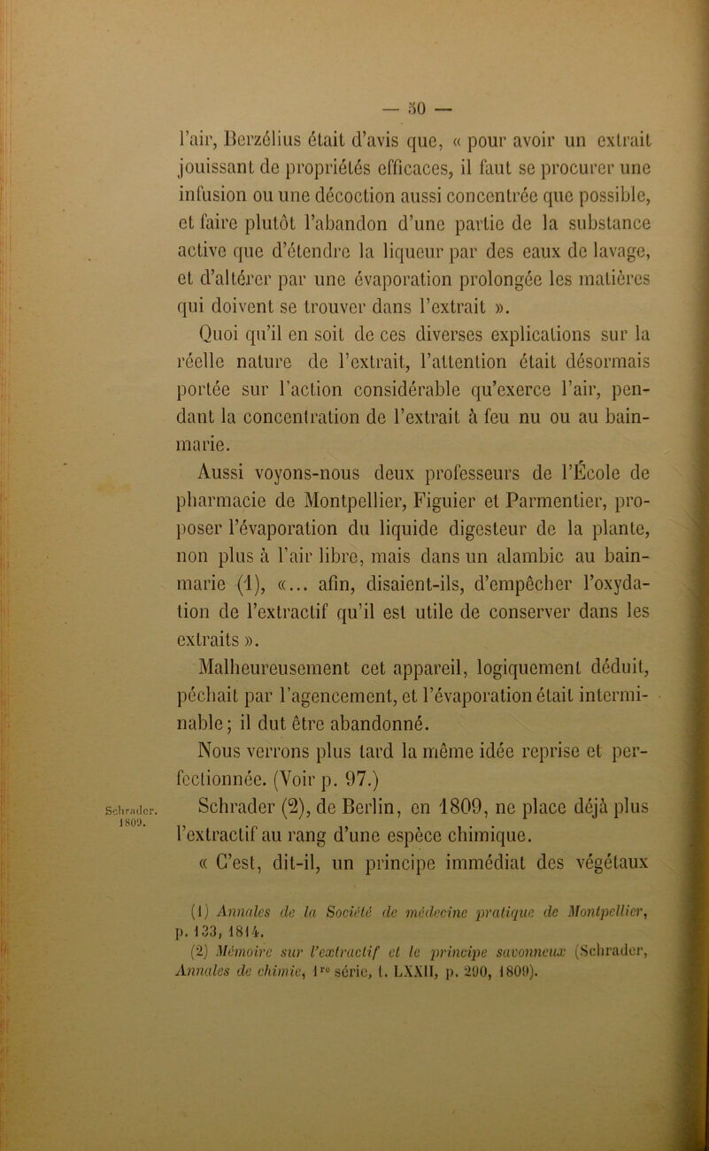 r.nlcr. 800. — 50 — l’air, Berzélius était d’avis que, « pour avoir un extrait jouissant de propriétés efficaces, il faut se procurer une infusion ou une décoction aussi concentrée que possible, et faire plutôt l’abandon d’une partie de la substance active que d’étendre la liqueur par des eaux de lavage, et d’altérer par une évaporation prolongée les matières qui doivent se trouver dans l’extrait ». Quoi qu’il en soit de ces diverses explications sur la réelle nature de l’extrait, l’attention était désormais portée sur l’action considérable qu’exerce l’air, pen- dant la concentration de l’extrait à feu nu ou au bain- marie. Aussi voyons-nous deux professeurs de l’École de pharmacie de Montpellier, Figuier et Parmentier, pro- poser l’évaporation du liquide digesteur de la plante, non plus à l’air libre, mais dans un alambic au bain- marie (1), «... afin, disaient-ils, d’empêcher l’oxyda- tion de l’extractif qu’il est utile de conserver dans les extraits ». Malheureusement cet appareil, logiquement déduit, péchait par l’agencement, et l’évaporation était intermi- nable; il dut être abandonné. Nous verrons plus tard la même idée reprise et per- fectionnée. (Voir p. 97.) Schrader (2), de Berlin, en 1809, ne place déjà plus l’extractif au rang d’une espèce chimique. « C’est, dit-il, un principe immédiat des végétaux (1) Annales de la Société de médecine pratique de Montpellier, p. 133, 1814. (2) Mémoire sur l'extractif et le principe savonneux (Schrader,