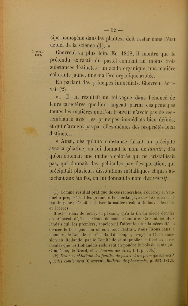 cipe homogène dans les plantes, doit rester dans l’état actuel de la science (1). » cli08i2°,ul Chevreul va plus loin. En 1812, il montre que le prétendu extractif du pastel contient au moins trois substances distinctes : un acide organique, une matière colorante jaune, une matière organique azotée. En parlant des principes immédiats, Chevreul écri- vait (2) : «... Il en résultait un tel vague dans l’énoncé de leurs caractères, que l’on rangeait parmi ces principes toutes les matières que l’on trouvait n’avoir pas de res- semblance avec les principes immédiats bien définis, et qui n’avaient pas par elles-mêmes des propriétés bien distinctes. « Ainsi, dès qu’une substance faisait lin précipité avec la gélatine, on lui donnait le nom de tannin; dès qu’on obtenait une matière colorée qui ne cristallisait pas, qui donnait des pellicules par l’évaporation, qui précipitait plusieurs dissolutions métalliques et qui s’at- tachait aux étoffes, on lui donnait le nom iïextractif. (1) Comme résultat pratique de ces recherches, Fourcroy et Vau- quelin proposèrent les premiers le mordançage des tissus avec le tannin pour précipiter et fixer la matière colorante fauve des bois et écorces. Il est curieux de noter, en passant, qu’à la fin du siècle dernier on préparait déjà les extraits de bois de teinture. Ce sont les Hol- landais qui, les premiers, appelèrent l’attention sur la nécessité de diviser Je bois pour en obtenir tout l’extrait. Nous lisons dans le mémoire de Rouelle, représentant du peuple, envoyé en 1793 en mis- sion en Hollande, par le Comité de salut public : « C’est avec ces meules que les Hollandais réduisent en poudre le bois de santal, de Campêchc, de Brésil, etc. (Journal des Arts, t. I, p. 304.) (2) Examen chimique des feuilles de pastel et du principe extractif qu’elles contiennent (Chevreul, Bulletin de pharmacie, p. 257,1812).