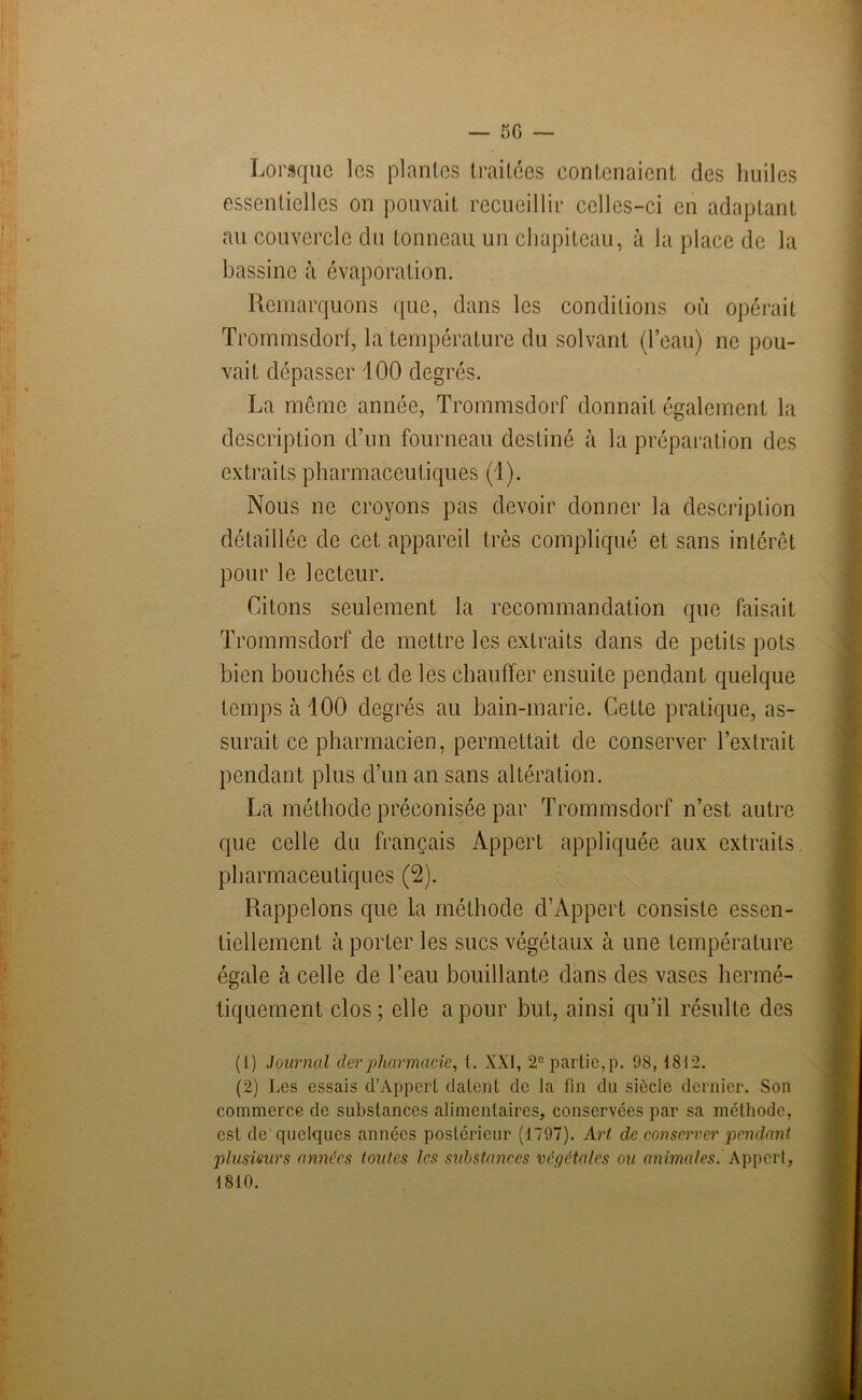 Lorsque les plantes traitées contenaient des huiles essentielles on pouvait recueillir celles-ci en adaptant au couvercle du tonneau un chapiteau, à la place de la bassine à évaporation. Remarquons que, dans les conditions où opérait Trommsdorf, la température du solvant (l’eau) ne pou- vait dépasser 100 degrés. La même année, Trommsdorf donnait également la description d’un fourneau destiné à la préparation des extraits pharmaceutiques (1). Nous ne croyons pas devoir donner la description détaillée de cet appareil très compliqué et sans intérêt pour le lecteur. Citons seulement la recommandation que faisait Trommsdorf de mettre les extraits dans de petits pots bien bouchés et de les chauffer ensuite pendant quelque temps à 100 degrés au bain-marie. Cette pratique, as- surait ce pharmacien, permettait de conserver l’extrait pendant plus d’un an sans altération. La méthode préconisée par Trommsdorf n’est autre que celle du français Appert appliquée aux extraits pharmaceutiques (2). Rappelons que la méthode d’Appert consiste essen- tiellement cà porter les sucs végétaux à une température égale à celle de l’eau bouillante dans des vases hermé- tiquement clos; elle a pour but, ainsi qu’il résulte des (1) Journal derpharmacie, t. XXI, 2e partie,p. 98,1812. (2) Les essais d’Appert datent de la fin du siècle dernier. Son commerce de substances alimentaires, conservées par sa méthode, est de quelques années postérieur (1797). Art de conserver pendant plusieurs années toutes les substances végétales ou animales. Appert, 1810.