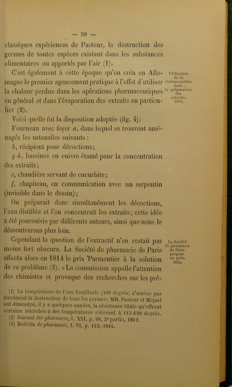 — 59 classiques expériences de Pasteur, la destruction des germes de toutes espèces existant dans les substances alimentaires ou apportés par l’air (1). C’est également à cette époque qu’on créa en Aile- Utilisation de la magne le premier agencement pratique à l’effet d’utiliser chaie2erdue la chaleur perdue dans les opérations pharmaceutiques la prédpea3ralion en général et dans l’évaporation des extraits en particu- oxi8il 2 32.9' lier (2). Voici quelle fut la disposition adoptée (fig. 4): Fourneau avec foyer a, dans lequel se trouvent amé- nagés les ustensiles suivants : b, récipient pour décoctions; g-h, bassines en cuivre étamé pour la concentration des extraits ; e, chaudière servant de cucurbite ; f, chapiteau, en communication avec un serpentin (invisible dans le dessin) ; On préparait donc simultanément les décoctions, l’eau distillée et l’on concentrait les extraits; cette idée a été poursuivie par différents auteurs, ainsi que nous le démontrerons plus loin. Cependant la question de l’extractif n’en restait pas La société moins fort obscure. La Société de pharmacie de Paris de Paris 1 propose atïecta alors en 1814 le prix ‘Parmentier à la solution de ce problème (3). «La commission appelle l’attention des chimistes et provoque des recherches sur les pré- (1) La température de l’eau bouillante (100 degrés) n’amène pas forcément la destruction de tous les germes ; MM. Pasteur et Miquel ont démontré, il y a quelques années, la résistance vitale qu’offrent certains microbes à des températures s’élevant à 11 S-] 20 degrés. (2) Journal cler pharmacie, t. XXI, p. 98, 2e partie, 1812. (3) Bulletin de pharmacie, t. VT, p. 142, 1814.