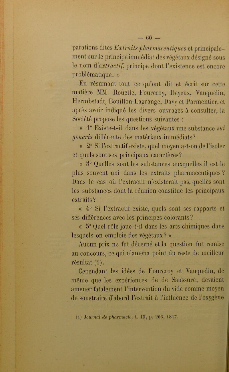 — 00 parafons dites Extraits pharmaceutiques et principale- ment sur le principe immédiat des végétaux désigné sous le nom d’extractif, principe dont l’existence est encore problématique. » En résumant tout ce qu’ont dit et écrit sur cette matière MM. Rouelle, Fourcroy, Deyeux, Vauquelin, Hermbstadt, Bouillon-Lagrange, Davy et Parmentier, et après avoir indiqué les divers ouvrages à consulter, la Société propose les questions suivantes : « 1° Existe-t-il dans les végétaux une substance sui generis différente des matériaux immédiats? « 2° Si l’extractif existe, quel moyen a-t-on de l’isoler et quels sont ses principaux caractères? « 3° Quelles sont les substances auxquelles il est le plus souvent uni dans les extraits pharmaceutiques ? Dans le cas où l’extractif n’existerait pas, quelles sont les substances dont la réunion constitue les principaux extraits? « 4° Si l’extractif existe, quels sont ses rapports et ses différences avec les principes colorants? « 5° Quel rôle joue-t-il dans les arts chimiques dans lesquels on emploie des végétaux? » Aucun prix ne fut décerné et la question fut remise au concours, ce qui n’amena point du reste de meilleur résultat (1). Cependant les idées de Fourcroy et Vauquelin, de même que les expériences de de Saussure, devaient amener fatalement l’intervention du vide comme moyen de soustraire d’abord l’extrait à l’influence de l’oxygène