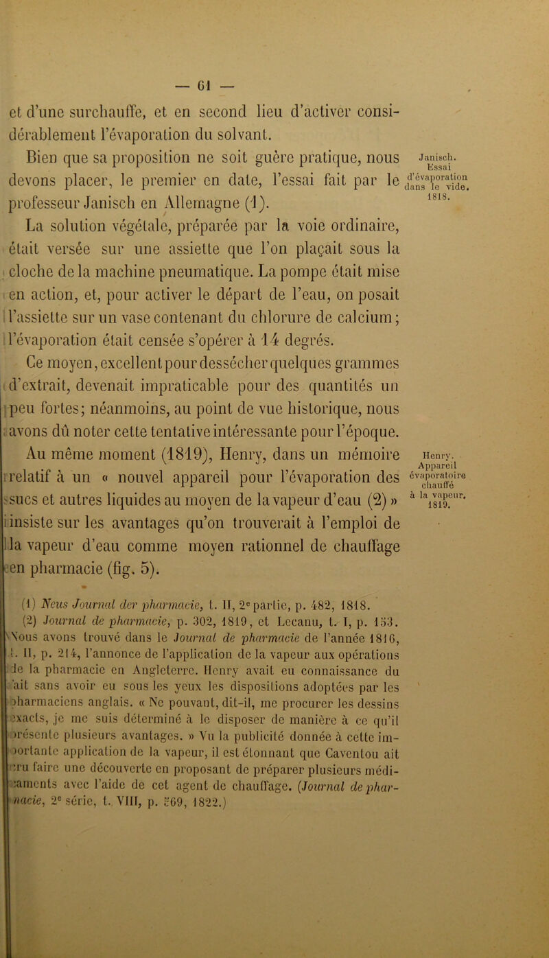 et d’une surchauffe, et en second lieu d’activer consi- dérablement l’évaporation du solvant. Bien que sa proposition no soit guère pratique, nous devons placer, le premier en date, l’essai fait par le professeur Janisch en Allemagne (yJ). La solution végétale, préparée par la voie ordinaire, était versée sur une assiette que l’on plaçait sous la cloche de la machine pneumatique. La pompe était mise en action, et, pour activer le départ de l’eau, on posait l'assiette sur un vase contenant du chlorure de calcium; l’évaporation était censée s’opérer à 14 degrés. Ce moyen, excellent pour dessécher quelques grammes d’extrait, devenait impraticable pour des quantités un peu fortes; néanmoins, au point de vue historique, nous avons dû noter cette tentative intéressante pour l’époque. Au même moment (1819), Henry, dans un mémoire relatif à un « nouvel appareil pour l’évaporation des sucs et autres liquides au moyen de la vapeur d’eau (2) » iinsiste sur les avantages qu’on trouverait à l’emploi de Ha vapeur d’eau comme moyen rationnel de chauffage en pharmacie (fig. 5). (1) N eus Journal clcr pharmacie, t. II, 2e partie, p. 482, 1818. (2) Journal cle pharmacie, p. 302, 1819, et Lecanu, ts I, p. 153. Nous avons trouvé clans le Journal de pharmacie de l’année 1816, L II, p. 214, l’annonce de l’application de la vapeur aux opérations ie la pharmacie en Angleterre. Henry avait eu connaissance du ait sans avoir eu sous les yeux les dispositions adoptées par les jharmaciens anglais. « Ne pouvant, dit-il, me procurer les dessins exacts, je me suis déterminé à le disposer de manière à ce qu’il irésenlc plusieurs avantages. » Yu la publicité donnée à cette im- portante application de la vapeur, il est étonnant que Cavcntou ait eru faire une découverte en proposant de préparer plusieurs médi- caments avec l’aide de cet agent de chauffage. (Journal de phar- macie, 2e série, t. VIH, p. 569, 1822.) Janisch. Essai d’évaporation dans le vide. 1818. Henry. Appareil évaporatoire chauffé à la vapeur. 1819.