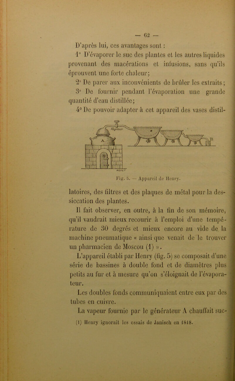 D’après lui, ces avantages sont : 1° D’évaporer le suc des plantes et les autres liquides provenant des macérations et infusions, sans qu’ils éprouvent une forte chaleur; °2° De parer aux inconvénients de brûler les extraits ; 3° De fournir pendant l’évaporation une grande quantité d’eau distillée; 4° De pouvoir adapter à cet appareil des vases dislil- latoires, des filtres et des plaques de métal pour la des- siccation des plantes. Il fait observer, en outre, à la fin de son mémoire, qu’il vaudrait mieux recourir à l’emploi d’une tempé- rature de 30 degrés et mieux encore au vide de la machine pneumatique « ainsi que venait de le trouver un pharmacien de Moscou (1) ». L’appareil établi par Henry (fig. 5) se composait d’une série de bassines à double fond et de diamètres plus petits au fur et à mesure qu’on s’éloignait de l’évapora- teur. Les doubles fonds communiquaient entre eux par des tubes en cuivre. La vapeur fournie par le générateur A chauffait suc-