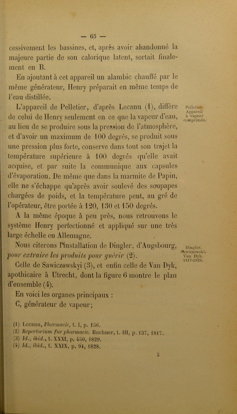 cessivement les bassines, et, après avoir abandonné la majeure partie de son calorique latent, sortait finale- ment en B. En ajoutant à cet appareil un alambic chauffé par le même générateur, Henry préparait en même temps de l’eau distillée. L’appareil de Pelletier, d’après Lecanu (1), diffère de celui de Henry seulement en ce que la vapeur d’eau, au lieu de se produire sous la pression de l’atmosphère, et d’avoir un maximum de 100 degrés, se produit sous une pression plus forte, conserve dans tout son trajet la température supérieure à 100 degrés quelle avait acquise, et par suite la communique aux capsules d’évaporation. De même que dans la marmite de Papin, elle ne s’échappe qu’après avoir soulevé des soupapes chargées de poids, et la température peut, au gré de l’opérateur, être portée h 120, 130 et 150 degrés. A la même époque à peu près, nous retrouvons le système Henry perfectionné et appliqué sur une très large échelle en Allemagne. Nous citerons ^installation de Dingler, d’Augsbourg, pour extraire les produits pour guérir (2). Celle de Sawiczewskyi (3), et enfin celle de Van Dyk, apothicaire à Utrecht, dont la figure 6 montre le plan d’ensemble (4). En voici les organes principaux : C, générateur de vapeur; (1) Lecanu, Pharmacie, t. I, p. 136. (2) Repertorium fur pharmacie. Buchner, l. III, p. 137, 1817. (3) Id., ibid., t. XXXI, p. 450, 1829. (4) ld., ibid., t. XXIX, p. 94, 1828. Pelletier. Appareil à vapeur comprimée, Dingler. SSnvicze'wski, Van Dyk. 1817-1829.