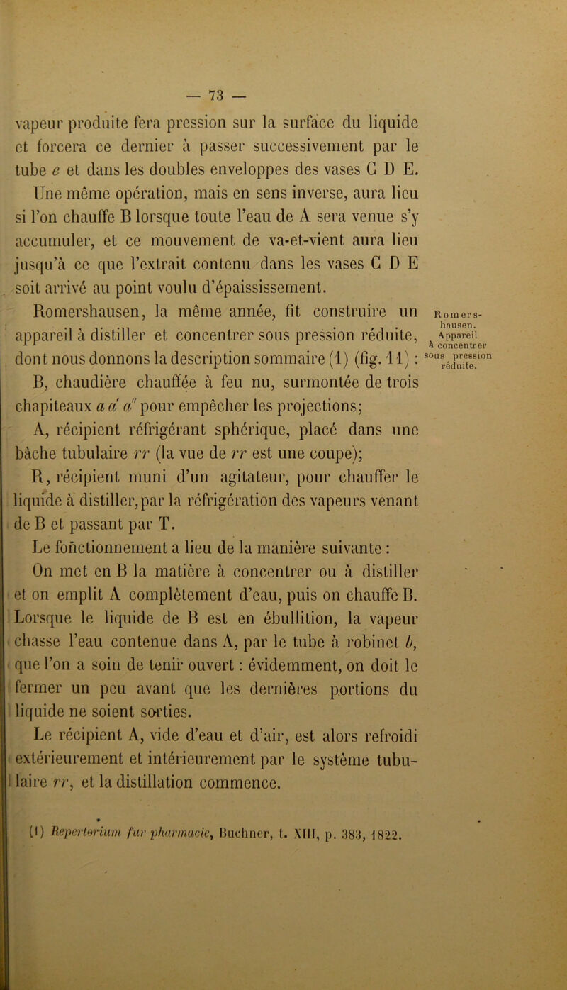 vapeur produite fera pression sur la surface du liquide et forcera ce dernier à passer successivement par le tube e et dans les doubles enveloppes des vases G D E. Une même opération, mais en sens inverse, aura lieu si l’on chauffe B lorsque toute l’eau de À sera venue s’y accumuler, et ce mouvement de va-et-vient aura lieu jusqu’à ce que l’extrait contenu dans les vases G D E soit arrivé au point voulu d’épaississement. Romershausen, la même année, fit construire un R0merS- . ri* hausen. appareil a distiller et concentrer sous pression réduite, Appareil 1 1 1 a concentrer dont nous donnons la description sommaire (1) (fig. 11) : S0U9réEion B, chaudière chauffée à feu nu, surmontée de trois chapiteaux a a a pour empêcher les projections; A, récipient réfrigérant sphérique, placé dans une bâche tubulaire rr (la vue de rr est une coupe); R, récipient muni d’un agitateur, pour chauffer le liquide à distiller, par la réfrigération des vapeurs venant de B et passant par T. Le fonctionnement a lieu de la manière suivante : On met en B la matière à concentrer ou à distiller et on emplit A complètement d’eau, puis on chauffe B. Lorsque le liquide de B est en ébullition, la vapeur chasse l’eau contenue dans A, par le tube à robinet b, que l’on a soin de tenir ouvert : évidemment, on doit le fermer un peu avant que les dernières portions du liquide ne soient sorties. Le récipient A, vide d’eau et d’air, est alors refroidi extérieurement et intérieurement par le système tubu- laire rr, et la distillation commence.