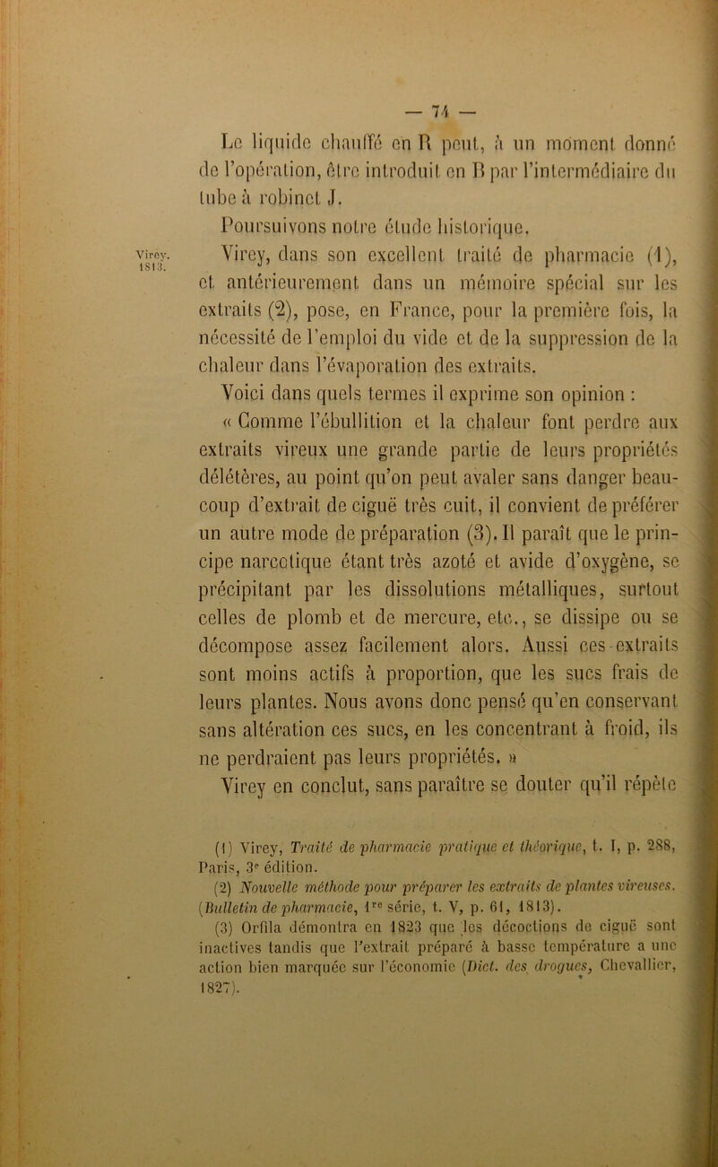 Virey. 181 :i. Le liquide chauffé en R peut, à un moment donné de l’opération, être introduit en R par l’intermédiaire du tube à robinet J. Poursuivons notre étude historique. Virey, dans son excellent traité de pharmacie (1), et, antérieurement dans un mémoire spécial sur les extraits (2), pose, en France, pour la première fois, la nécessité de l’emploi du vide et de la suppression de la chaleur dans l’évaporation des extraits. Voici dans quels termes il exprime son opinion : « Gomme l’ébullition et la chaleur font perdre aux extraits vireux une grande partie de leurs propriétés délétères, au point qu’on peut avaler sans danger beau- coup d’extrait de ciguë très cuit, il convient de préférer un autre mode de préparation (3). Il paraît que le prin- cipe narcotique étant très azoté et avide d’oxygène, se précipitant par les dissolutions métalliques, surtout celles de plomb et de mercure, etc., se dissipe ou se décompose assez facilement alors. Aussi ces extraits sont moins actifs à proportion, que les sucs frais de leurs plantes. Nous avons donc pensé qu’en conservant sans altération ces sucs, en les concentrant à froid, ils ne perdraient pas leurs propriétés, » Virey en conclut, sans paraître se douter qu’il répète (1) Virey, Traité de pharmacie pratique et théorique, t. I, p. 2S8, Paris, 3e édition. (2) Nouvelle méthode pour préparer les extraits de plantes viveuses. [Bulletin de pharmacie, lre série, t. V, p. 61, 1813). (3) OrPila démontra en 1823 que les décoction? de ciguë sont inactives tandis que l'extrait préparé à basse température a une action bien marquée sur l’économie (Dict. des drogues, Chevallier,
