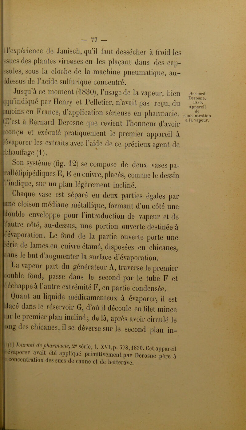 l’expérience de Janisch, qu’il faut dessécher à froid les -sucs des plantes vircuses en les plaçant dans des cap- sules, sous la cloche de la machine pneumatique, au- dessus de l’acide sulfurique concentré. Jusqu’à ce moment (1830), l’usage de la vapeur, bien qu’indiqué par Henry et Pelletier, n’avait pas reçu, du moins en France, d’application sérieuse en pharmacie. C’est à Bernard Derosne que revient l’honneur d’avoir mnçu et exécuté pratiquement le premier appareil à évaporer les extraits avec l’aide de ce précieux agent de bhauffage (1). Son système (fig. 12) se compose de deux vases pa- allélipipédiques E, E en cuivre, placés, comme le dessin indique, sur un plan légèrement incliné. Chaque vase est séparé en deux parties égales par me cloison médiane métallique, formant d’un côté une louble enveloppe pour l’introduction de vapeur et de autre côté, au-dessus, une portion ouverte destinée à é\aporation. Le fond de la partie ouverte porte une érie de lames en cuivre étamé, disposées en chicanes, ans le but d augmenter la surface d’évaporation. La vapeur part du générateur A, traverse le premier ouble fond, passe dans le second par le tube F et échappe à l’autre extrémité F, en partie condensée. Quant au liquide médicamenteux à évaporer, il est lacé dans le réservoir G, d’où il découle en filet mince ir le premier plan incliné; de là, après avoir circulé le mg des chicanes, il se déverse sur le second plan in ( I) Journal de pharmacie, 2° série, t. XVI, p. 578,1830. Cet appareil évaporer avait été appliqué primitivement par Derosne père à concentration des sucs de canne et de betterave. Bernard Derosne. 1830. Appareil de concentration à la vapeur.