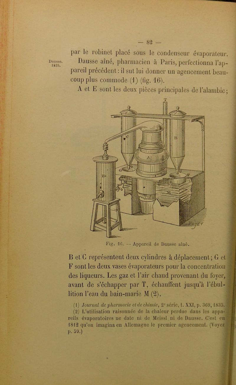 Dnusse. 1835. — 82 — par le robinet placé sous le condenseur évaporateur. Dausse aîné, pharmacien à Paris, perfectionna l’ap- pareil précédent : il sut lui donner un agencement beau- coup plus commode ('!) (fig. 16). A et E sont les deux pièces principales de l’alambic; T B et G représentent deux cylindres à déplacement; G et F sont les deux vases évaporateurs pour la concentration des liqueurs. Les gaz et l’air chaud provenant du foyer, avant de s’échapper par T, échauffent jusqu’à l’ébul- lition l’eau du bain-marie M (2). (1) Journal de ‘pharmacie et de chimie, 2e série, t. XXI, p. 3G9, 1835. (2) L’utilisation raisonnée de la chaleur perdue dans les appa- reils évaporatoires ne date ni de Meissl ni de Dausse. C'est en 1812 qu’on imagina en Allemagne le premier agencement. (Voyez p. 39.)