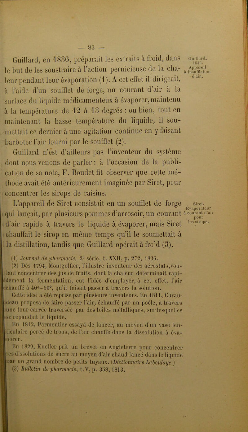 Guillard, en 1836, préparait les extraits à froid, dans le but de les soustraire à l’action pernicieuse de la cha- leur pendant leur évaporation (1). A cet effet il dirigeait, à l’aide d’un soufflet de forge, un courant d’air à la surface du liquide médicamenteux à évaporer,maintenu il la température de 12 à 13 degrés : ou bien, tout en maintenant la basse température du liquide, il sou- mettait ce dernier à une agitation continue en y faisant barboter l’air fourni par le soufflet (2). Guillard n’ést d’ailleurs pas l’inventeur du système dont nous venons de parler : à l’occasion de la publi- cation de sa note, F. Boudet fit observer que cette mé- thode avait été antérieurement imaginée par Siret, peur concentrer les sirops de raisins. L’appareil de Siret consistait en un soufflet de forge qui lançait, par plusieurs pommes d’arrosoir, un courant d’air rapide à travers le liquide à évaporer, mais Siret chauffait le sirop en même temps qu’il le soumettait à la distillation, tandis que Guillard opérait àfrc'd (3). (1) Journal cle 'pharmacie, 2e série, t. XXII, p. 272, 1836. (2) Dès 1794, Monlgolfier, l’illustre inventeur des aérostat s,vou- . lant concentrer des jus de fruits, dont la chaleur déterminait rapi- dement la fermentation, eut l’idée d’employer, à cet effet, l’air chauffé à 40°-50°, qu’il faisait passer à travers la solution. Cette idée a été reprise par plusieurs inventeurs. En 1811, Curau- deau proposa de faire passer l’air, échautré par un poêle, à travers une tour carrée traversée par des toiles métalliques, sur lesquelles se répandait le liquide. En 1812, Parmentier essaya de lancer, au moyen d’un vase len- .iculaire percé de trous, de l’air chauffé dans la dissolution à éva- porer. En 1829, Kneller prit un brevet en Angleterre pour concentrer es dissolutions de sucre au moyen d’air chaud lancé dans le liquide >ar un grand nombre de petits tuyaux. [Dictionnaire Laboulayc.) (3) Bulletin de pharmacie, t.V, p. 358, 1813. Gaillard. 1830. Appareil insufflation d’air. Siret. Évaporatcur courant d’air pour les sirops.