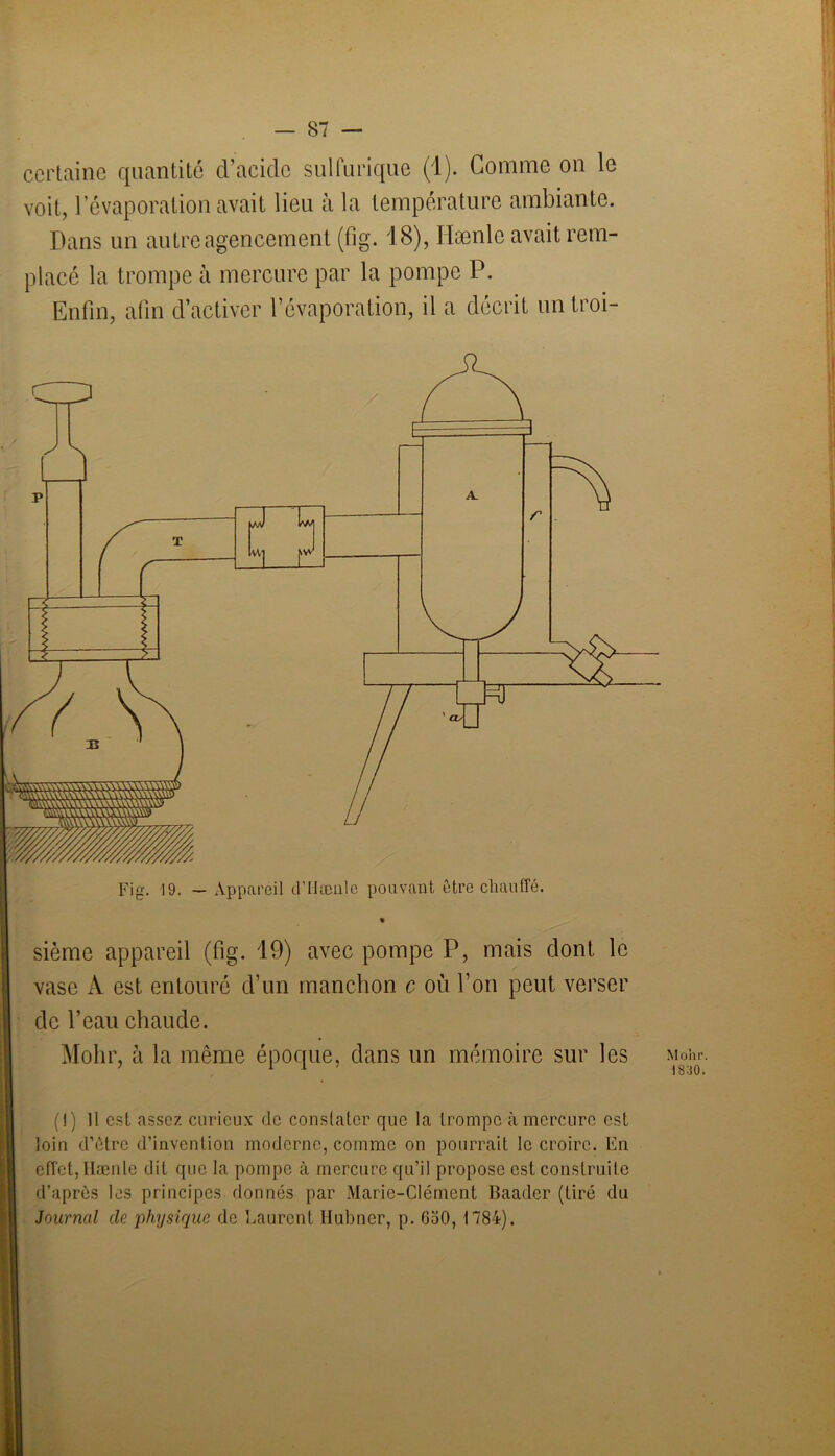 certaine quantité d’acide sulfurique (1). Gomme on le voit, l’évaporation avait lieu à la température ambiante. Dans un autre agencement (fig. 18), Hænlc avait rem- placé la trompe à mercure par la pompe P. Enfin, afin d’activer l’évaporation, il a décrit un troi- vase A est entouré d’un manchon c où l’on peut verser de l’eau chaude. Mohr, à la même époque, dans un mémoire sur les (1) Il est assez curieux de constater que la trompe à mercure est loin d’ètrc d’invention moderne, comme on pourrait le croire. En effet, Hænle dit que la pompe à mercure qu’il propose est construite d’après les principes donnés par Marie-CIément Baader (tiré du Journal de physique de Laurent Hubner, p. GoO, 1784). Mohr. 1830.