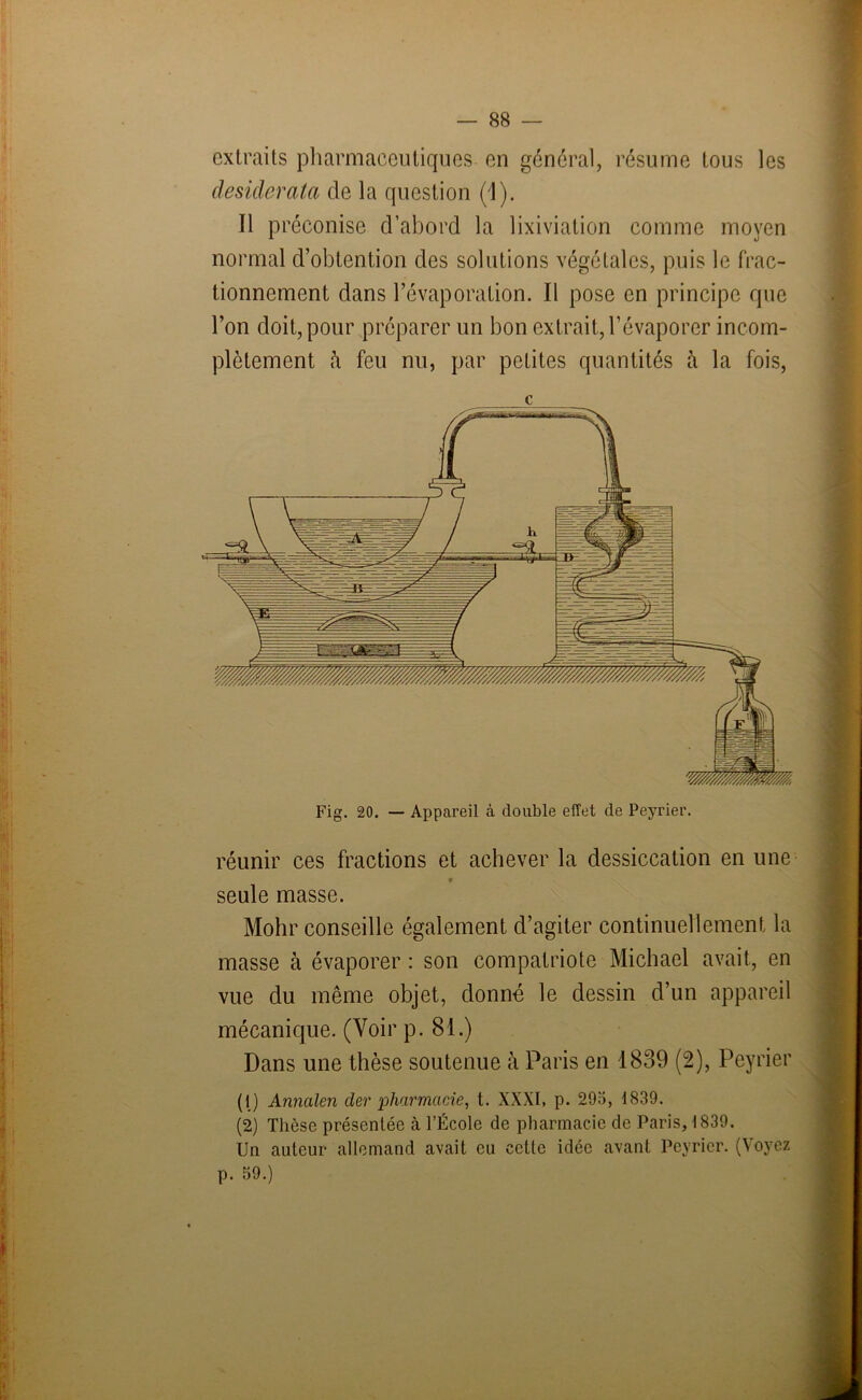 extraits pharmaceutiques en général, résume tous les desiderata de la question (1). Il préconise d’abord la lixiviation comme moyen normal d’obtention des solutions végétales, puis le frac- tionnement dans l’évaporation. Il pose en principe que l’on doit, pour préparer un bon extrait, l’évaporer incom- plètement à feu nu, par petites quantités à la fois, c réunir ces fractions et achever la dessiccation en une • s V seule masse. Mohr conseille également d’agiter continuellement la masse à évaporer : son compatriote Michael avait, en vue du même objet, donné le dessin d’un appareil mécanique. (Voir p. 81.) Dans une thèse soutenue à Paris en 1839 (2), Peyrier (1) Annalen der pharmacie, t. XXXI, p. 295, 1839. (2) Thèse présentée à l’École de pharmacie de Paris, 1839. Un auteur allemand avait eu cette idée avant Février. (Voyez