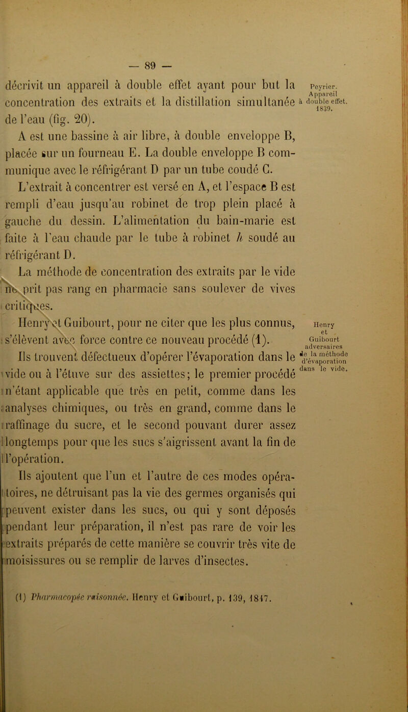 décrivit un appareil à double effet ayant pour but la concentration des extraits et la distillation simultanée de l’eau (fig. 20). A est une bassine à air libre, à double enveloppe B, placée sur un fourneau E. La double enveloppe B com- munique avec le réfrigérant D par un tube coudé G. L’extrait à concentrer est versé en À, et l’espace B est rempli d’eau jusqu’au robinet de trop plein placé à gauche du dessin. L’alimentation du bain-marie est faite à l'eau chaude par le tube à robinet h soudé au réfrigérant D. La méthode de concentration des extraits par le vide ne prit pas rang en pharmacie sans soulever de vives critiques. Henry et Guibourt, pour ne citer que les plus connus, s’élèvent avec force contre ce nouveau procédé (1). Ils trouvent défectueux d’opérer l’évaporation dans le vide ou à l’étuve sur des assiettes; le premier procédé n’étant applicable que très en petit, comme dans les ; analyses chimiques, ou très en grand, comme dans le raffinage du sucre, et le second pouvant durer assez i longtemps pour que les sucs s’aigrissent avant la fin de i l’opération. Ils ajoutent que l’un et l’autre de ces modes opéra- toires, ne détruisant pas la vie des germes organisés qui peuvent exister dans les sucs, ou qui y sont déposés pendant leur préparation, il n’est pas rare de voir les extraits préparés de cette manière se couvrir très vite de moisissures ou se remplir de larves d’insectes. Poyrier. Appareil à double effet. 1839. Henry et . Guibourt adversaires de la méthode d’évaporation dans le vide. (1) Pharmacopée raisonnée. Henry cl G«ibonrt, p. 139, 1847.