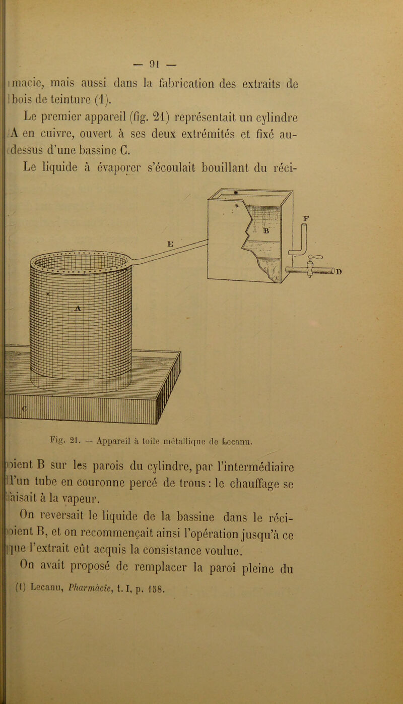 91 macie, mais aussi clans la fabrication clés extraits de bois de teinture (1). Le premier appareil (fig. 21) représentait un cylindre A en cuivre, ouvert à ses deux extrémités et fixé au- dessus d’une bassine C. Le liquide à évaporer s’écoulait bouillant du réci- Fig. 21. — Appareil à toile métallique de Lecanu. oient B sur les parois du cylindre, par l’intermédiaire l’un tube en couronne percé de trous: le chauffage se aisait à la vapeur. On reversait le liquide de la bassine clans le réci- tent B, et on recommençait ainsi l’opération jusqu’à ce pie l’extrait eût acquis la consistance voulue. On avait proposé de remplacer la paroi pleine du