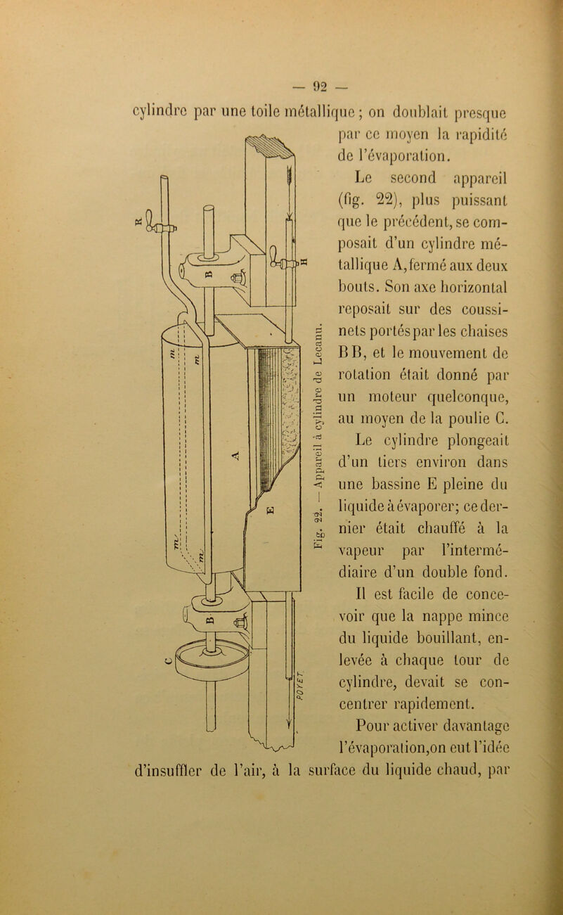 cylindre par une toile métallique ; on doublait presque par ce moyen la rapidité de l’évaporation. Le second appareil (fig. 22), plus puissant que le précédent, se com- posait d’un cylindre mé- tallique À, fermé aux deux bouts. Son axe horizontal reposait sur des coussi- nets portés par les chaises B B, et le mouvement de rotation était donné par un moteur quelconque, au moyen de la poulie C. Le cylindre plongeait d’un tiers environ dans une bassine E pleine du liquide à évaporer; ce der- nier était chauffé à la vapeur par l’intermé- diaire d’un double fond. B est facile de conce- voir que la nappe mince du liquide bouillant, en- levée à chaque tour de cylindre, devait se con- centrer rapidement. Pour activer davantage a c3 o (D J CD (D S-i d K 3 O 'd <D D* ri Cd Éd CM CN feD E l’évaporation,on eut l’idée d’insuffler de l’air, à la surface du liquide chaud, par