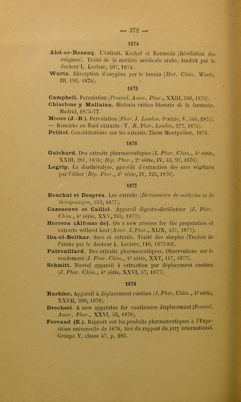 1874 Abd-er-Rezzaq. 1/exlrait. Kachef cl Iloumoûz (Révélation dos énigmes). Traité de la matière médicale arabe, traduit par le docteur L. Leclerc, 107, 1871. Wurtz. Absorption d’oxygène par le tannin (Dict. Chim. Wurt:, III, 192, 1874). 1875 Campbell. Percolation (Proceed. Amer. Phar., XXIII, 599,187a). Chiarlone y Mallaina. Ilistoria critico literaria di la farmacia. Madrid, 1875-77. Moore (J.-B.). Percolation (Phar. J. London, 3esérie, V, 546,1875). — Remarks on fluid exlracts (Y. B. Phar. London, 277, 1875). Petitot. Considérations sur les extraits. Thèse Montpellier, 1875. 1876 Guichard. Des extraits pharmaceutiques (J. Phar. Chim., 4e série, XXIII, 281, 1876; Rép. Phar., 2e série, IV, 33, 97, 1876). Legrip. La diœthéralvsc, procédé d’extraction des sucs végétaux par l’éther (Rép. Phar., 2e série, IV, 225, 1876). 1877 Bouchut et Després. Les extraits (Dictionnaire de médecine et de thérapeutique, 533, 1877). Cazeneuve et Caillol. Appareil digesto—distillateur (J. Phar. Chim., 4e série, XXV, 265, 1877). Herrera (Alfonso de). On a new process for the préparation ot extracts without beat (Amer. J. Phar., XL1X, 437, 1877). Ibn-el-Beithar. Sucs et extraits. Traité des simples.(Traduit de l’arabe par le docteur L. Leclerc, 110, 1877-83). Patrouillard. Des extraits pharmaceutiques. Observations sur le rendement (J. Phar. Chim., 4e série, XXV, 117, 1877). Schmitt. Nouvel appareil à extraction par déplacement continu (J. Phar. Chim., 4e série, XXVI, 57, 1877). 1878 Barbier. Appareil à déplacement continu (J. Phar. Chim., 4e série, XXVII, 200, 1878). Drechsel. A nexv apparatus for continuons displacement (Proceed. Amer. Phar., XXVI, 53, 1878). Ferrand (E.). Rapport sur les produits pharmaceutiques à l'Expo- sition universelle de 1878, tiré du rapport du jury international. Groupe..V, classe 47, p. 285.