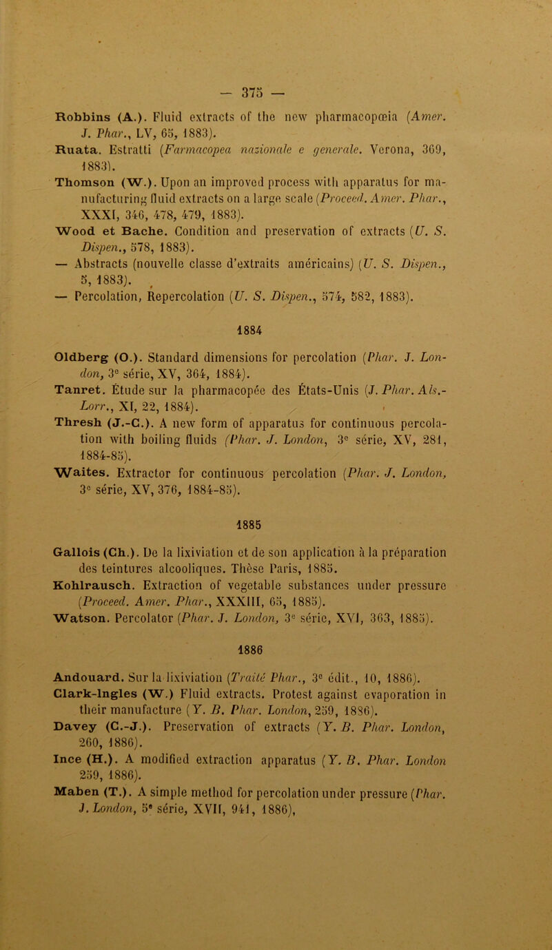 Robbins (A.). Fluid extracts of the ncw pharmacopœia (Amer. J. Phar., LV, 65, 1883). Ruata. Estratti (Favmacopea nazioncile e generale. Vcrona, 369, 18831. Thomson (W.). Upon an improved proccss witli apparatus for ma- nufacturing fluid extracts on a large scale (Proceed. Amer. Phar., XXXI, 346, 478, 479, 1883). Wood et Bâche. Condition and préservation of extracts (U. S. Dispen., 578, 1883). — Abstracts (nouvelle classe d’extraits américains) (U. S. Dispen., 5, 1883). — Percolation, Repercolation (U. S. Dispen., 574, 582, 1883). 1884 Oldberg (O.). Standard dimensions for percolation (Phar. J. Lon- don, 3e série, XV, 364, 1884). Tanret. Étude sur la pharmacopée des États-Unis (J. Phar. Als.- Lorr., XI, 22, 1884). Thresh (J.-C.). A new form of apparatus for continuons percola- tion with boiling fluids (Phar. J. London, 3G série, XV, 281, 1884-85). Waites. Extractor for continuons percolation (Phar. J. London, 3e série, XV, 376, 1884-85). 1885 Gallois (Ch.). De la lixiviation et de son application à la préparation des teintures alcooliques. Thèse Paris, 1885. Kohlrausch. Extraction of vegetable substances under pressure (Proceed. Amer. Phar., XXX11I, 65, 1885). Watson. Percolalor (Phar. J. London, 3e série, XYI, 363, 1885). 1886 Andouard. Sur la lixiviation (Traité Phar., 3e édit., 10, 1886). Clark-lngles (W.) Fluid extracts. Protest against évaporation in their manufacture (Y. B. Phar. London, 259, 1886). Davey (C.-J.). Préservation of extracts (Y. B. Phar. London, 260, 1886). Ince (H.). A modified extraction apparatus (Y. B. Phar. London 259, 1886). Maben (T.). A simple metliod for percolation under pressure (Phar. J. London, 5e série, XVII, 941, 1886),