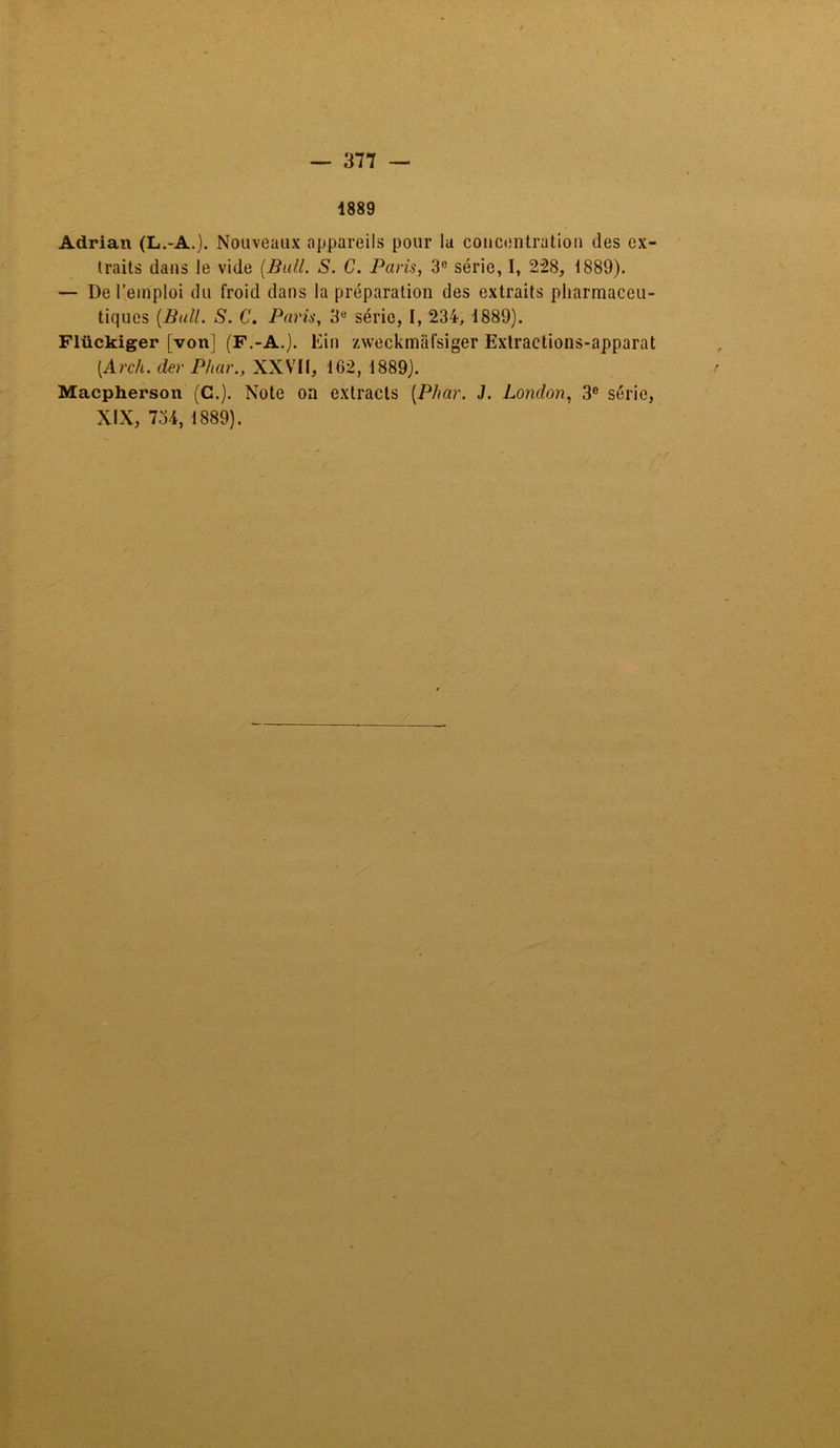 1889 Adrian (L.-A.). Nouveaux appareils pour la concentration des ex- traits dans le vide (Bull. S. C. Paris, 3e série, I, 228, 1889). — De l’emploi du froid dans la préparation des extraits pharmaceu- tiques (Bull. S. C. Paris, 3e série, I, 234, 1889). Flückiger [von] (F.-A.). Ein zweckmafsiger Extractions-apparat (Arch. der Phar., XXVII, 162, 1889). Macpherson (C.). Note on extracts (Phar. J. London, 3° série, XIX, 734, 1889).