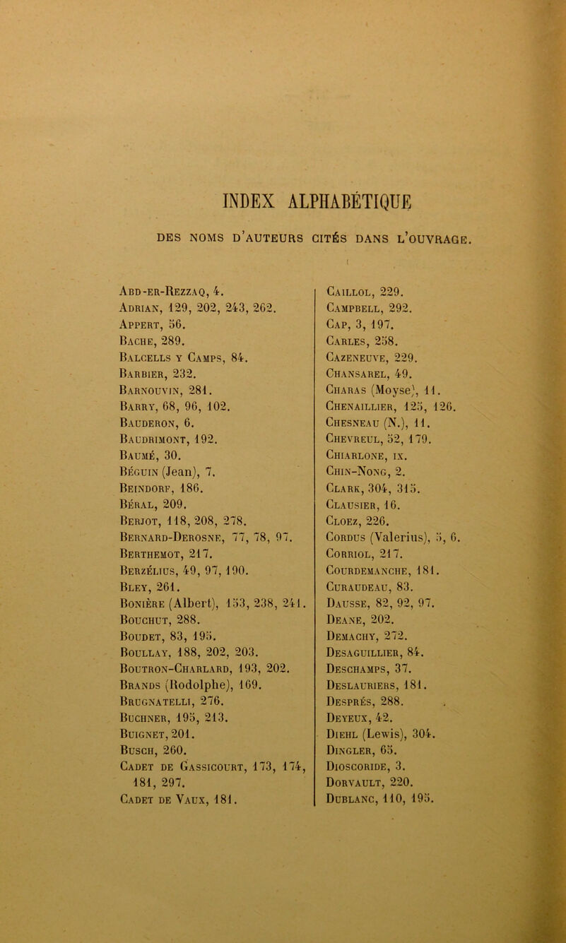 INDEX ALPHABÉTIQUE DES NOMS D’AUTEURS Abd-er-Rezzaq, 4. Adrian, 129, 202, 243, 262. Appert, 56. Bâche, 289. Balcells y Camps, 84. Barbier, 232. Barnouvin, 281. Barry, 68, 96, 102. Bauderon, 6. Baudrimont, 192. Baume, 30. Béguin (Jean), 7. Beindorf, 186. Béral, 209. Berjot, 118, 208, 278. Bernard-Derosne, 77, 78, 97. Berthemot, 217. Berzélius, 49, 97, 190. Bley, 261. Bonière (Albert), 153, 238, 241. Bouchut, 288. Boudet, 83, 195. Boullay, 188, 202, 203. Boutron-Charlard, 193, 202. Brands (Rodolphe), 169. Brugnatelli, 276. Buchner, 195, 213. Buignet, 201. Buscii, 260. Cadet de Gassicourt, 173, 174, 181, 297. Cadet de Vaux, 181. CITÉS DANS L’OUVRAGE. i Caillol, 229. Campbell, 292. Cap, 3, 197. CARLES, 258. Cazeneuve, 229. Chansarel, 49. Ciiaras (Moyse), 11. Chenaillier, 125, 126. Ciiesneau (N.), 11. Chevreul, 52, 179. Chiarlone, ix. Ciiin-Nong, 2. Clark, 304, 315. Clausier, 16. Cloez, 226. Cordus (Valerius), 5, 6. Corriol, 217. Courdemanciie, 181. CURAUDEAU, 83. Dausse, 82, 92, 97. Deane, 202. Demaciiy, 272. Desaguillier, 84. Deschamps, 37. Deslauriers, 181. Després, 288. De yeux, 42. Dieiil (Lewis), 304. Dingler, 65. Dioscoride, 3. Dorvault, 220. Düblanc, 110, 195.