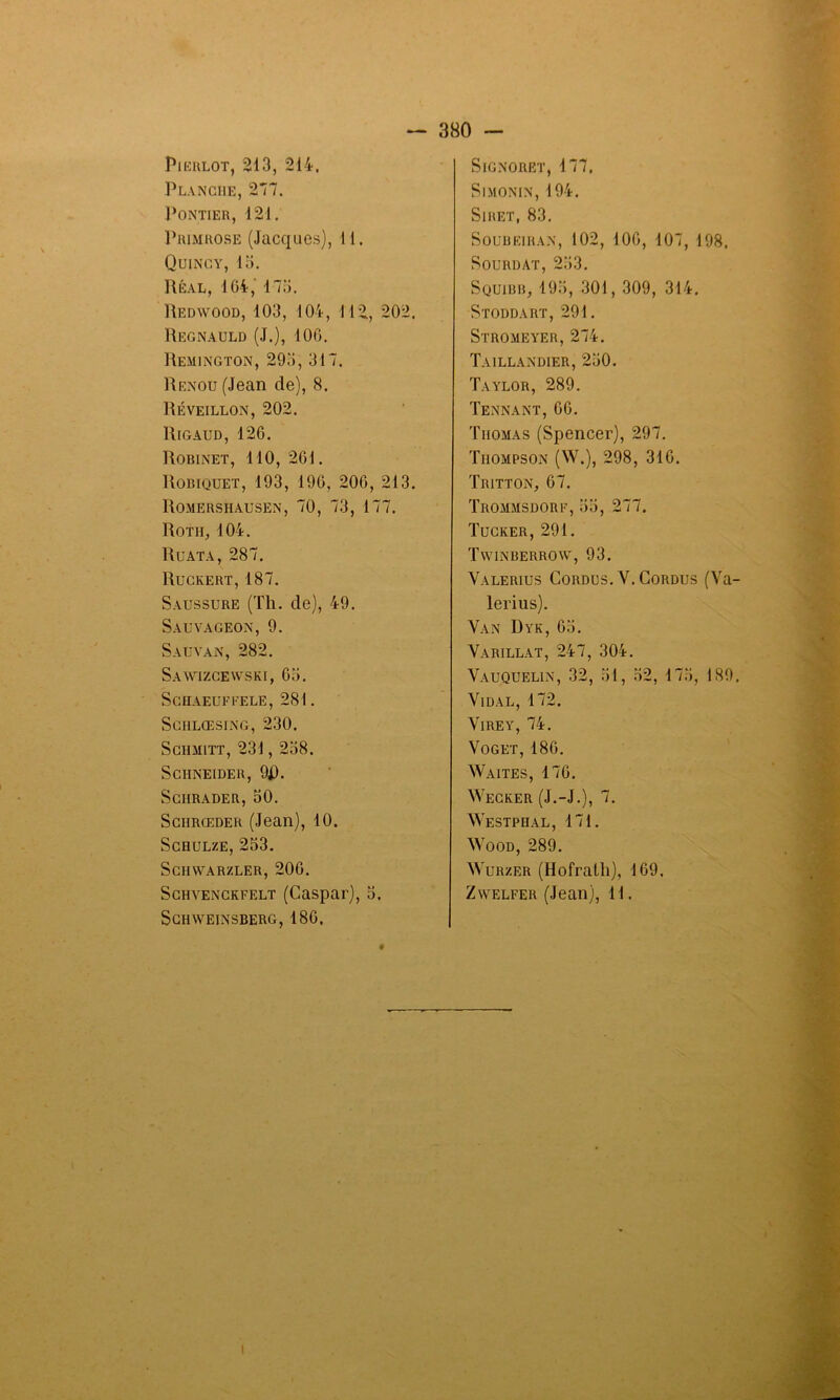 Pierlot, 213, 214. Planche, 277. Pontier, 121. Primrose (Jacques), 11. Quincy, 15. Réal, 164, 173. Redwood, 103, 104, 112, 202. Regnauld (J.), 106. Remington, 295, 317. Renou (Jean de), 8. Réveillon, 202. Rigaud, 126. Robinet, 110, 261. Robiquet, 193, 196, 206, 213. Romershausen, 70, 73, 177. Rotii, 104. Ru ata, 287. Ruckert, 187. Saussure (Th. de), 49. Sauvageon, 9. Sauvan, 282. Sawizcewski, 63. SCHAEUFl’ELE, 281. SCIILŒSING, 230. SdlMlTT, 231 , 238. Schneider, 9J). SciIRADER, 50. Sciirœder (Jean), 10. Schulze, 253. SCHWARZLER, 206. Schvenckfelt (Caspar), 5. SchWEINSBERG, 186. SlGNORET, 177. Simonin, 194. Siret, 83. Soubeiran, 102, 106, 107, 198. Sourdat, 253. Squibb, 193, 301, 309, 314. Stoddart, 291. Stromeyer, 274. Taillandier, 250. Taylor, 289. Tennant, 66. Thomas (Spencer), 297. Thompson (W.), 298, 316. Tritton, 67. Trommsdorf, 35, 277. Tucker, 291. Twinberrow, 93. Valerius Cordüs. V. Cordus (Va- lerius). Van Dyk, 65. Varillat, 247, 304. Vauquelin, 32, 51, 32, 173, 189. Vidal, 172. Vire y, 74. Voget, 186. Waites, 176. Wecker (J.-J.), 7f. Westphal, 171. Wood, 289. Wurzer (Hofralh), 169. Zwelfer (Jean), 11. I