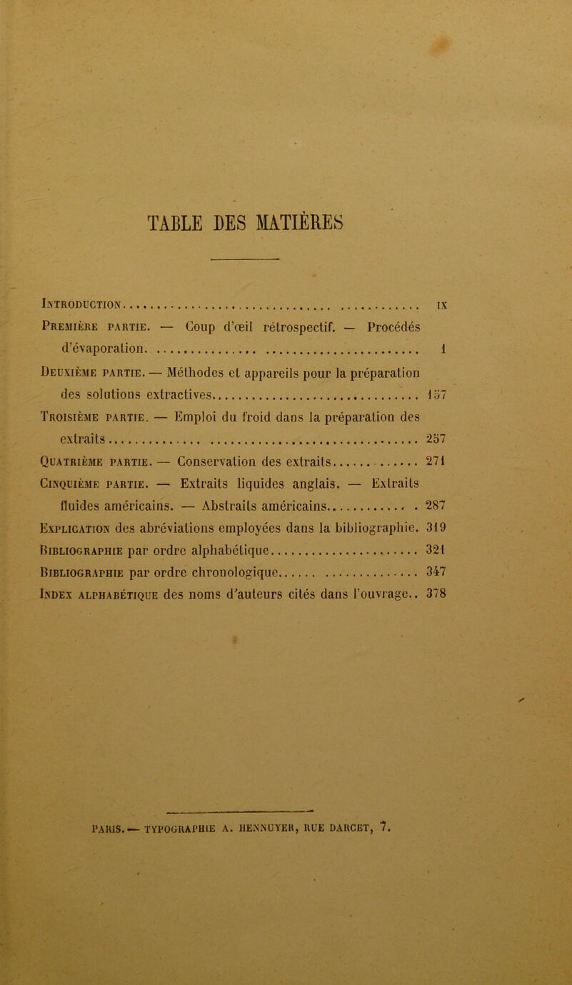 TABLE DES MATIÈRES INTRODUCTION IX Première partie. — Coup d’œil rétrospectif. — Procédés d’évaporation 1 Deuxième partie. — Méthodes et appareils pour la préparation des solutions extractives 157 Troisièaie partie. — Emploi du froid dans la préparation des extraits 257 Quatrième partie.— Conservation des extraits 271 Cinquième partie. — Extraits liquides anglais. — Extraits fluides américains. — Abstraits américains - . 287 Explication des abréviations employées dans la bibliographie. 319 Bibliographie par ordre alphabétique 321 Bibliographie par ordre chronologique 347 Index alphabétique des noms d'auteurs cités dans l’ouvrage.. 378 PARIS.—TYPOGRAPHIE A. HENNUYER, RUE DARCET, 7.