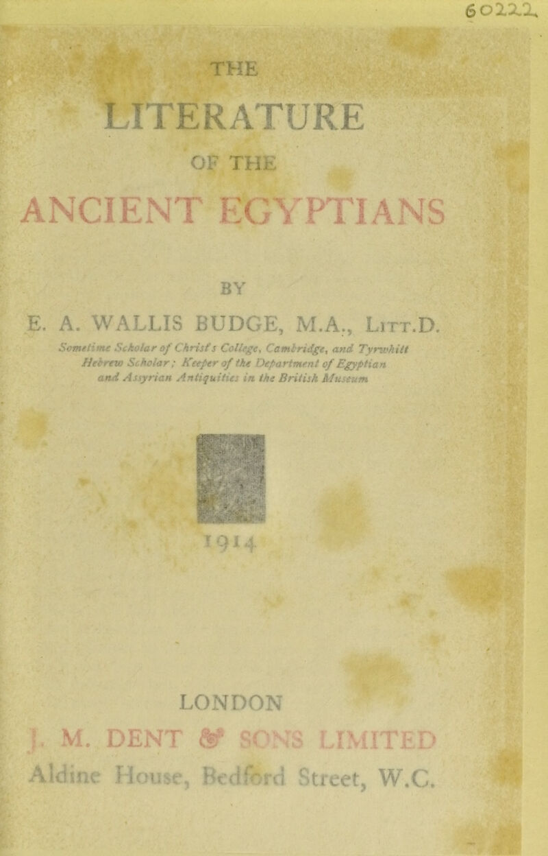 LITERATURE OF THE ANCIENT EGYPTIANS BY E. A. WALLIS BUDGE, M.A., Litt.D. Sometime Scholar of Christ's College, Cambridge, and Tyrwhitt Heertvo Scholar; Keefer of the Department of Egyptian and Assyrian Antiquities in the British Museum \. M. DENT m SONS LIMITED