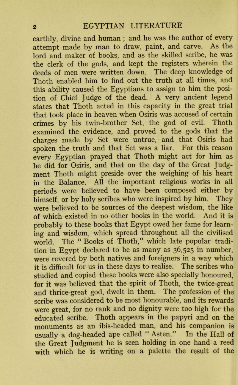 earthly, divine and human ; and he was the author of every attempt made by man to draw, paint, and carve. As the lord and maker of books, and as the skilled scribe, he was the clerk of the gods, and kept the registers wherein the deeds of men were written down. The deep knowledge of Thoth enabled him to find out the truth at all times, and this ability caused the Egyptians to assign to him the posi- tion of Chief Judge of the dead. A very ancient legend states that Thoth acted in this capacity in the great trial that took place in heaven when Osiris was accused of certain crimes by his twin-brother Set, the god of evil. Thoth examined the evidence, and proved to the gods that the charges made by Set were untrue, and that Osiris had spoken the truth and that Set was a liar. For this reason every Egyptian prayed that Thoth might act for him as he did for Osiris, and that on the day of the Great Judg- ment Thoth might preside over the weighing of his heart in the Balance. All the important religious works in all periods were believed to have been composed either by himself, or by holy scribes who were inspired by him. They were believed to be sources of the deepest wisdom, the like of which existed in no other books in the world. And it is probably to these books that Egypt owed her fame for learn- ing and wisdom, which spread throughout all the civilised world. The “ Books of Thoth,” which late popular tradi- tion in Egypt declared to be as many as 36,525 in number, were revered by both natives and foreigners in a way which it is difficult for us in these days to realise. The scribes who studied and copied these books were also specially honoured, for it was believed that the spirit of Thoth, the twice-great and thrice-great god, dwelt in them. The profession of the scribe was considered to be most honourable, and its rewards were great, for no rank and no dignity were too high for the educated scribe. Thoth appears in the papyri and on the monuments as an ibis-headed man, and his companion is usually a dog-headed ape called “ Asten.” In the Hall of the Great Judgment he is seen holding in one hand a reed with which he is writing on a palette the result of the