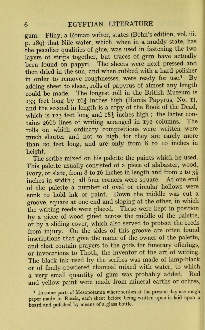 gum. Pliny, a Roman writer, states (Bohn’s edition, vol. iii. p. 189) that Nile water, which, when in a muddy state, has the peculiar qualities of glue, was used in fastening the two layers of strips together, but traces of gum have actually been found on papyri. The sheets were next pressed and then dried in the sun, and when rubbed with a hard polisher in order to remove roughnesses, were ready for use.1 By adding sheet to sheet, rolls of papyrus of almost any length could be made. The longest roll in the British Museum is 133 feet long by 16$ inches high (Harris Papyrus, No. 1), and the second in length is a copy of the Book of the Dead, which is 123 feet long and 18J inches high ; the latter con- tains 2666 lines of writing arranged in 172 columns. The rolls on which ordinary compositions were written were much shorter and not so high, for they are rarely more than 20 feet long, and are only from 8 to 10 inches in height. The scribe mixed on his palette the paints which he used. This palette usually consisted of a piece of alabaster, wood, ivory, or slate, from 8 to 16 inches in length and from 2 to 3! inches in width ; all four corners were square. At one end of the palette a number of oval or circular hollows were sunk to hold ink or paint. Down the middle was cut a groove, square at one end and sloping at the other, in which the writing reeds were placed. These were kept in position by a piece of wood glued across the middle of the palette, or by a sliding cover, which also served to protect the reeds from injury. On the sides of this groove are often found inscriptions that give the name of the owner of the palette, and that contain prayers to the gods for funerary offerings, or invocations to Thoth, the inventor of the art of writing. The black ink used by the scribes was made of lamp-black or of finely-powdered charcoal mixed with water, to which a very small quantity of gum was probably added. Red and yellow paint were made from mineral earths or ochres, 1 In some parts of Mesopotamia where scribes at the present day use rough paper made in Russia, each sheet before being written upon is laid upon a board and polished by means of a glass bottle.