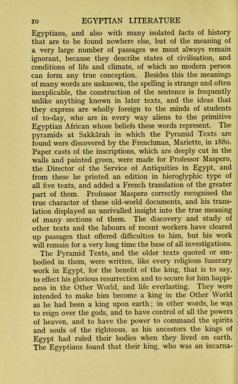 Egyptians, and also with many isolated facts of history that are to be found nowhere else, but of the meaning of a very large number of passages we must always remain ignorant, because they describe states of civilisation, and conditions of life and climate, of which no modern person can form any true conception. Besides this the meanings of many words are unknown, the spelling is strange and often inexplicable, the construction of the sentence is frequently unlike anything known in later texts, and the ideas that they express are wholly foreign to the minds of students of to-day, who are in every way aliens to the primitive Egyptian African whose beliefs these words represent. The pyramids at Sakkarah in which the Pyramid Texts are found were discovered by the Frenchman, Mariette, in 1880. Paper casts of the inscriptions, which are deeply cut in the walls and painted green, were made for Professor Maspero, the Director of the Service of Antiquities in Egypt, and from these he printed an edition in hieroglyphic type of all five texts, and added a French translation of the greater part of them. Professor Maspero correctly recognised the true character of these old-world documents, and his trans- lation displayed an unrivalled insight into the true meaning of many sections of them. The discovery and study of other texts and the labours of recent workers have cleared up passages that offered difficulties to him, but his work will remain for a very long time the base of all investigations. The Pyramid Texts, and the older texts quoted or em- bodied in them, were written, like every religious funerary work in Egypt, for the benefit of the king, that is to say, to effect his glorious resurrection and to secure for him happi- ness in the Other World, and life everlasting. They were intended to make him become a king in the Other World as he had been a king upon earth; in other words, he was to reign over the gods, and to have control of all the powers of heaven, and to have the power to command the spirits and souls of the righteous, as his ancestors the kings of Egypt had ruled their bodies when they lived on earth. The Egyptians found that their king, who was an incama-