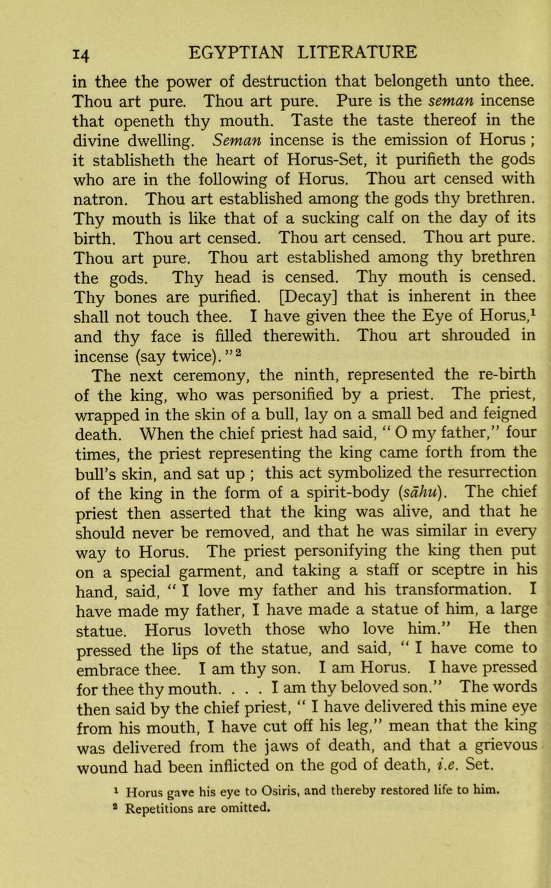 in thee the power of destruction that belongeth unto thee. Thou art pure. Thou art pure. Pure is the seman incense that openeth thy mouth. Taste the taste thereof in the divine dwelling. Seman incense is the emission of Horus ; it stablisheth the heart of Horus-Set, it purifieth the gods who are in the following of Horus. Thou art censed with natron. Thou art established among the gods thy brethren. Thy mouth is like that of a sucking calf on the day of its birth. Thou art censed. Thou art censed. Thou art pure. Thou art pure. Thou art established among thy brethren the gods. Thy head is censed. Thy mouth is censed. Thy bones are purified. [Decay] that is inherent in thee shall not touch thee. I have given thee the Eye of Horus,1 and thy face is filled therewith. Thou art shrouded in incense (say twice).”2 The next ceremony, the ninth, represented the re-birth of the king, who was personified by a priest. The priest, wrapped in the skin of a bull, lay on a small bed and feigned death. When the chief priest had said, “ O my father,” four times, the priest representing the king came forth from the bull’s skin, and sat up ; this act symbolized the resurrection of the king in the form of a spirit-body (sdhu). The chief priest then asserted that the king was alive, and that he should never be removed, and that he was similar in every way to Horus. The priest personifying the king then put on a special garment, and taking a staff or sceptre in his hand, said, “ I love my father and his transformation. I have made my father, I have made a statue of him, a large statue. Horus loveth those who love him.” He then pressed the lips of the statue, and said, “ I have come to embrace thee. I am thy son. I am Horus. I have pressed for thee thy mouth. . . . I am thy beloved son.” The words then said by the chief priest, “ I have delivered this mine eye from his mouth, I have cut off his leg,” mean that the king was delivered from the jaws of death, and that a grievous wound had been inflicted on the god of death, i.e. Set. 1 Horus gave his eye to Osiris, and thereby restored life to him. 4 Repetitions are omitted.