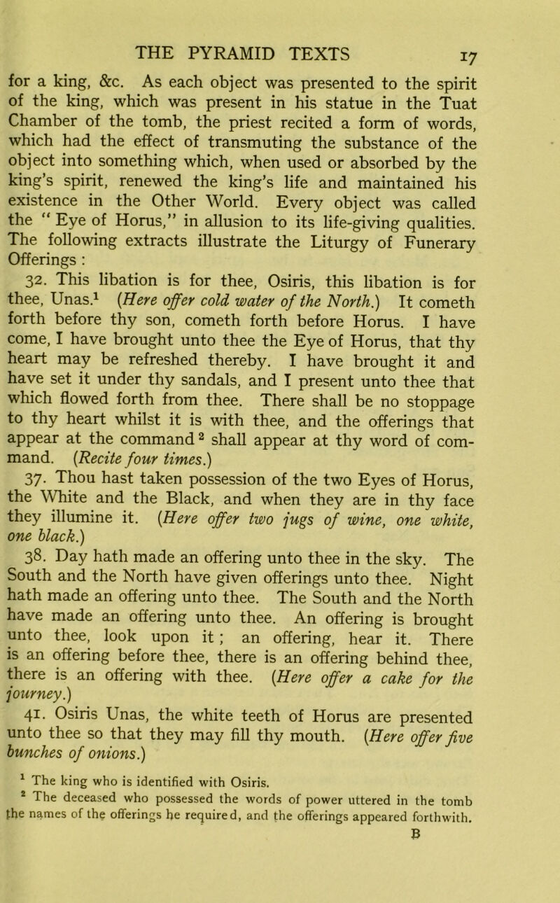 for a king, &c. As each object was presented to the spirit of the king, which was present in his statue in the Tuat Chamber of the tomb, the priest recited a form of words, which had the effect of transmuting the substance of the object into something which, when used or absorbed by the king’s spirit, renewed the king’s life and maintained his existence in the Other World. Every object was called the “ Eye of Horus,” in allusion to its life-giving qualities. The following extracts illustrate the Liturgy of Funerary Offerings : 32. This libation is for thee, Osiris, this libation is for thee, Unas.1 {Here offer cold water of the North.) It cometh forth before thy son, cometh forth before Horus. I have come, I have brought unto thee the Eye of Horus, that thy heart may be refreshed thereby. I have brought it and have set it under thy sandals, and I present unto thee that which flowed forth from thee. There shall be no stoppage to thy heart whilst it is with thee, and the offerings that appear at the command2 shall appear at thy word of com- mand. (Recite four times.) 37. Thou hast taken possession of the two Eyes of Horus, the White and the Black, and when they are in thy face they illumine it. (Here offer two jugs of wine, one white, one black.) 38. Day hath made an offering unto thee in the sky. The South and the North have given offerings unto thee. Night hath made an offering unto thee. The South and the North have made an offering unto thee. An offering is brought unto thee, look upon it; an offering, hear it. There is an offering before thee, there is an offering behind thee, there is an offering with thee. (Here offer a cake for the journey.) 41. Osiris Unas, the white teeth of Horus are presented unto thee so that they may fill thy mouth. {Here offer five bunches of onions.) 1 The king who is identified with Osiris. 2 The deceased who possessed the words of power uttered in the tomb the names of the offerings he required, and the offerings appeared forthwith. B