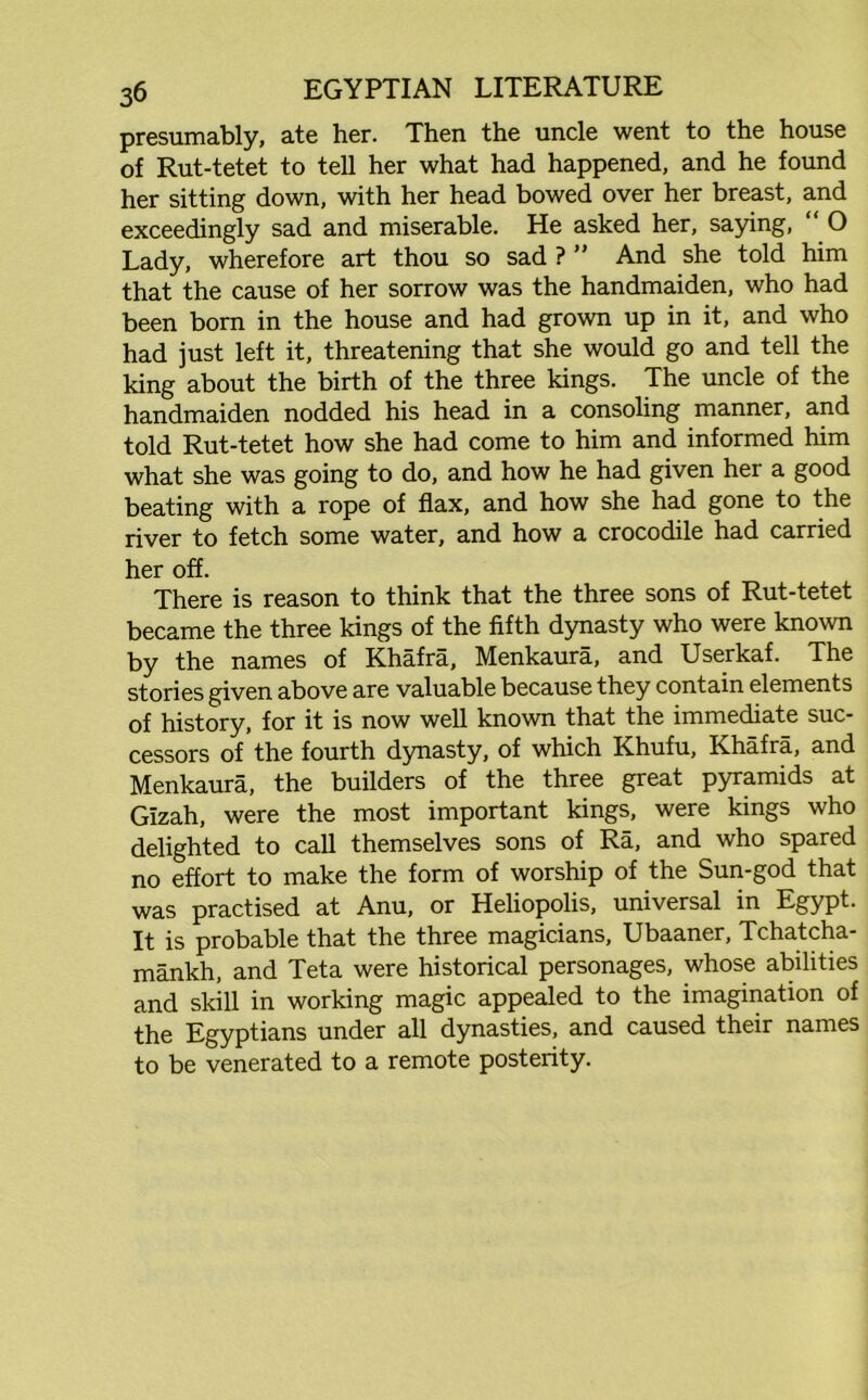 presumably, ate her. Then the uncle went to the house of Rut-tetet to tell her what had happened, and he found her sitting down, with her head bowed over her breast, and exceedingly sad and miserable. He asked her, saying, “ O Lady, wherefore art thou so sad ? ” And she told him that the cause of her sorrow was the handmaiden, who had been born in the house and had grown up in it, and who had just left it, threatening that she would go and tell the king about the birth of the three kings. The uncle of the handmaiden nodded his head in a consoling manner, and told Rut-tetet how she had come to him and informed him what she was going to do, and how he had given her a good beating with a rope of flax, and how she had gone to the river to fetch some water, and how a crocodile had carried her off. There is reason to think that the three sons of Rut-tetet became the three kings of the fifth dynasty who were known by the names of Khafra, Menkaura, and Userkaf. The stories given above are valuable because they contain elements of history, for it is now well known that the immediate suc- cessors of the fourth dynasty, of which Khufu, Khafra, and Menkaura, the builders of the three great pyramids at Gizah, were the most important kings, were kings who delighted to call themselves sons of Ra, and who spared no effort to make the form of worship of the Sun-god that was practised at Anu, or Heliopolis, universal in Egypt. It is probable that the three magicians, Ubaaner, Tchatcha- mankh, and Teta were historical personages, whose abilities and skill in working magic appealed to the imagination of the Egyptians under all dynasties, and caused their names to be venerated to a remote posterity.