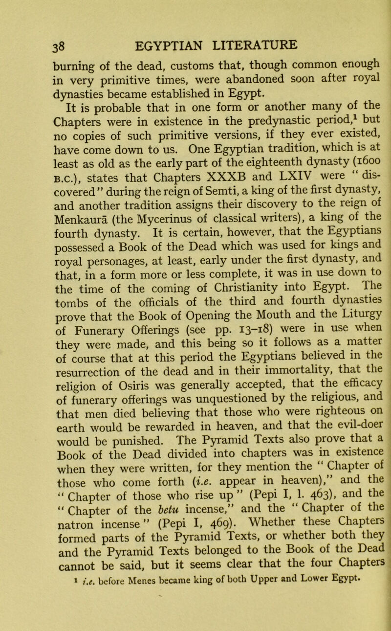 burning of the dead, customs that, though common enough in very primitive times, were abandoned soon after royal dynasties became established in Egypt, It is probable that in one form or another many of the Chapters were in existence in the predynastic period,1 but no copies of such primitive versions, if they ever existed, have come down to us. One Egyptian tradition, which is at least as old as the early part of the eighteenth dynasty (1600 B.C.), states that Chapters XXXB and LXIV were “ dis- covered” during the reign of Semti, a king of the first dynasty, and another tradition assigns their discovery to the reign of Menkaura (the Mycerinus of classical writers), a king of the fourth dynasty. It is certain, however, that the Egyptians possessed a Book of the Dead which was used for kings and royal personages, at least, early under the first dynasty, and that, in a form more or less complete, it was in use down to the time of the coming of Christianity into Egypt. The tombs of the officials of the third and fourth dynasties prove that the Book of Opening the Mouth and the Liturgy of Funerary Offerings (see pp. 13-18) were in use when they were made, and this being so it follows as a matter of course that at this period the Egyptians believed in the resurrection of the dead and in their immortality, that the religion of Osiris was generally accepted, that the efficacy of funerary offerings was unquestioned by the religious, and that men died believing that those who were righteous on earth would be rewarded in heaven, and that the evil-doer would be punished. The Pyramid Texts also prove that a Book of the Dead divided into chapters was in existence when they were written, for they mention the “ Chapter of those who come forth (i.e. appear in heaven),” and the “ Chapter of those who rise up ” (Pepi I, 1. 463), and the “ Chapter of the betu incense,” and the “ Chapter of the natron incense” (Pepi I, 469)- Whether these Chapters formed parts of the Pyramid Texts, or whether both they and the Pyramid Texts belonged to the Book of the Dead cannot be said, but it seems clear that the four Chapters 1 i.e. before Menes became king of both Upper and Lower Egypt.