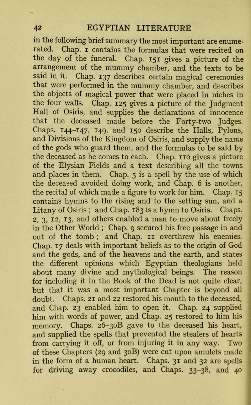 in the following brief summary the most important are enume- rated. Chap, i contains the formulas that were recited on the day of the funeral. Chap. 151 gives a picture of the arrangement of the mummy chamber, and the texts to be said in it. Chap. 137 describes certain magical ceremonies that were performed in the mummy chamber, and describes the objects of magical power that were placed in niches in the four walls. Chap. 125 gives a picture of the Judgment Hall of Osiris, and supplies the declarations of innocence that the deceased made before the Forty-two Judges. Chaps. 144-147, 149, and 150 describe the Halls, Pylons, and Divisions of the Kingdom of Osiris, and supply the name of the gods who guard them, and the formulas to be said by the deceased as he comes to each. Chap, no gives a picture of the Elysian Fields and a text describing all the towns and places in them. Chap. 5 is a spell by the use of which the deceased avoided doing work, and Chap. 6 is another, the recital of which made a figure to work for him. Chap. 15 contains hymns to the rising and to the setting sun, and a Litany of Osiris ; and Chap. 183 is a hymn to Osiris. Chaps. 2, 3, 12, 13, and others enabled a man to move about freely in the Other World ; Chap. 9 secured his free passage in and out of the tomb ; and Chap, n overthrew his enemies. Chap. 17 deals with important beliefs as to the origin of God and the gods, and of the heavens and the earth, and states the different opinions which Egyptian theologians held about many divine and mythological beings. The reason for including it in the Book of the Dead is not quite clear, but that it was a most important Chapter is beyond all doubt. Chaps. 21 and 22 restored his mouth to the deceased, and Chap. 23 enabled him to open it. Chap. 24 supplied him with words of power, and Chap. 25 restored to him his memory. Chaps. 26-30B gave to the deceased his heart, and supplied the spells that prevented the stealers of hearts from carrying it off, or from injuring it in any way. Two of these Chapters (29 and 30B) were cut upon amulets made in the form of a human heart. Chaps. 31 and 32 are spells for driving away crocodiles, and Chaps. 33-38, and 40